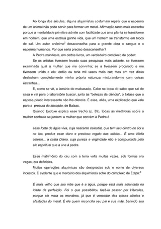 Ao longo dos séculos, alguns alquimistas costumam repetir que o esperma
de um animal não pode servir para formar um metal. Afirmação tanto mais estranha
porque a mentalidade primitiva admite com facilidade que uma planta se transforme
em homem, que uma estátua ganhe vida, que um homem se transforme em bloco
de sal. Um autor anônimo2 desaconselha para a grande obra o sangue e o
esperma humanos. Por que seria preciso desaconselhar?
      A Pedra manifesta, em certos livros, um verdadeiro complexo de poder:
      Se os artistas tivessem levado suas pesquisas mais adiante, se tivessem
examinado qual a mulher que me convinha; se a tivessem procurado e me
tivessem unido a ela; então eu teria mil vezes mais cor; mas em vez disso
destruíram completamente minha própria natureza misturando-me com coisas
estranhas...
      É, como se vê, a lamúria do malcasado. Cabe na boca do sábio que sai de
casa e vai para o laboratório buscar, junto às "belezas da ciência", o êxtase que a
esposa pouco interessante não lhe oferece. É essa, aliás, uma explicação que vale
para a procura do absoluto, de Balzac.
      Quando Eudoxe explica esse trecho (p. 89), todas as metáforas sobre a
mulher sonhada se juntam: a mulher que convém à Pedra é


      essa fonte de água viva, cuja nascente celestial, que tem seu centro no sol e
      na lua, produz esse claro e precioso regato dos sábios... É uma Ninfa
      celeste... a casta Diana, cuja pureza e virgindade não é conspurcada pelo
      elo espiritual que a une à pedra.


      Esse matrimônio do céu com a terra volta muitas vezes, sob formas ora
vagas, ora definidas.
      Muitas operações alquímicas são designadas sob o nome de diversos
incestos. É evidente que o mercúrio dos alquimistas sofre do complexo de Édipo:3


      É mais velho que sua mãe que é a água, porque está mais adiantado na
      idade da perfeição. Foi o que possibilitou fazê-lo passar por Hércules,
      porque ele mata os monstros, já que é vencedor das coisas alheias e
      afastadas do metal. É ele quem reconcilia seu pai e sua mãe, banindo sua
 