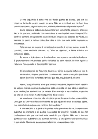 O livro alquímico é tanto livro de moral quanto de ciência. Ele tem de
preservar tanto do pecado quanto do erro. Não se encontrará em nenhum livro
científico moderno páginas como esta, endereçada contra o alquimista impuro:8
      Como poderia a sabedoria divina morar em semelhante chiqueiro, cheio de
lixo e de porcaria, enfeitá-lo com seus dons e nele imprimir suas imagens! Por
dentro e por fora, ele apresenta as abomináveis imagens da soberba do Pavão, da
avareza do porco e outros vícios dos cães e bois, que nele estão marcados e
incrustados.
      Note-se que, se o porco é considerado avarento, é por ser guloso: a gula é,
portanto, como havíamos afirmado no "Mito da digestão", a forma animista da
tomada de posse.
      Às vezes, a lição de moral é mais calma, mas aparece na maioria dos livros.
É profundamente influenciada pelos conceitos do bem natural, do bem ligado à
natureza. Por exemplo, o Cosmopolite9 escreve:


      Os Escrutadores da Natureza devem ser como a própria Natureza; isto é,
      verdadeiros, simples, pacientes, constantes etc, mas o ponto principal é que
      sejam piedosos, tementes a Deus e que não prejudiquem o próximo.


      Assim, a alquimia está mais que a ciência moderna, implicada num sistema
de valores morais. A alma do alquimista está envolvida em sua obra, o objeto de
suas meditações recebe todos os valores. Para manejar a escumadeira, é preciso
de fato um ideal moral. A arte do alquimista deve separar
      as manchas e o lixo dos três princípios gerais; fornecendo-lhes uma matéria,
um lugar, ou um vaso mais conveniente do que aquele no qual a natureza opera,
que está cheio de sujeira e de mil tipos de imundície.10
      A arte cerceia "a sujeira e as partes mais grosseiras do sal, a aquosidade
supérflua do mercúrio e as partes ressecadas do enxofre". Percebe-se que tal
purificação é feita por um ideal mais moral do que objetivo. Não tem o tom da
purificação das substâncias da química moderna. E uma purificação que despreza
o que rejeita. Maneja-se a escumadeira fazendo uma careta de nojo.
 