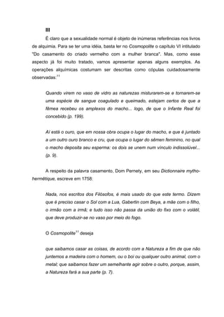 III
      É claro que a sexualidade normal é objeto de inúmeras referências nos livros
de alquimia. Para se ter uma idéia, basta ler no Cosmopolite o capítulo VI intitulado
"Do casamento do criado vermelho com a mulher branca". Mas, como esse
aspecto já foi muito tratado, vamos apresentar apenas alguns exemplos. As
operações alquímicas costumam ser descritas como cópulas cuidadosamente
observadas:11


      Quando virem no vaso de vidro as naturezas misturarem-se e tornarem-se
      uma espécie de sangue coagulado e queimado, estejam certos de que a
      fêmea recebeu os amplexos do macho... logo, de que o Infante Real foi
      concebido (p. 199).


      Aí está o ouro, que em nossa obra ocupa o lugar do macho, e que é juntado
      a um outro ouro branco e cru, que ocupa o lugar do sêmen feminino, no qual
      o macho deposita seu esperma: os dois se unem num vínculo indissolúvel...
      (p. 9).


      A respeito da palavra casamento, Dom Pernety, em seu Dictionnaire mytho-
hermêtique, escreve em 1758:


      Nada, nos escritos dos Filósofos, é mais usado do que este termo. Dizem
      que é preciso casar o Sol com a Lua, Gabertin com Beya, a mãe com o filho,
      o irmão com a irmã; e tudo isso não passa da união do fixo com o volátil,
      que deve produzir-se no vaso por meio do fogo.


      O Cosmopolite11 deseja


      que saibamos casar as coisas, de acordo com a Natureza a fim de que não
      juntemos a madeira com o homem, ou o boi ou qualquer outro animal, com o
      metal; que saibamos fazer um semelhante agir sobre o outro, porque, assim,
      a Natureza fará a sua parte (p. 7).
 