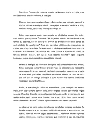 Também o Cosmopolite pretende mandar na Natureza obedecendo-lhe, mas
sua obediência é quase feminina, é sedução


      Veja em que e por que ela melhora... Quem quiser, por exemplo, expandir a
      Virtude intrínseca de algum metal... deve pegar a Natureza metálica, e, isso,
      macho e fêmea, senão não consegue nada (p. 8).


      Enfim, não apresse nada, mas respeite as afinidades sexuais Um autor,
mais médico que alquimista,13 escreve: "As doças dos metais, decorrentes de suas
formas ou espíritos, são de dois tipos: provêm da diversidade de seus sexos da
contrariedade de suas formas". Para ele, os metais vitriólicos são masculinos, os
metais mercuriais, femininos. Para outro autor, há duas espécies de rubis: machos
e fêmeas. Naturalmente, "os machos são mais bonitos e apresentam brilho; os
fêmeas brilham menos". Em época mais recente Robinet,14 após pequena
hesitação, espera ainda descobrir a sexualidade mineral:


      Quanto à distinção de sexos que até agora não foi reconhecida nos metais,
      temos exemplos suficientes que provam r ser ela absolutamente necessária
      para a geração; e, em especial, os fósseis, que podem recompor-se a partir
      de suas teses quebradas, rompidas e separadas; todavia não está excluído
      que um dia se consiga distinguir o ouro macho ouro fêmea, diamantes
      machos de diamantes fêmeas.


      Assim, a sexualização, ativa no inconsciente, quer distinguir no mesmo
metal, num corpo amorfo como o ouro, senão órgãos sexuais pelo menos forças
sexuais diferentes. Quando o mineral apresenta figuras, então o inconsciente que
sonha projeta com clareza seus desejos. Isso é um hábito bem conhecido em
certos obsessivos. Robinet15 oferece ingenuamente o tom de seu devaneio:


      Ao observar de perto pedras com figuras, caneladas, eriçadas, pontudas, fui
      levado a considerar as pequenas saliências de umas e as cavidades das
      outras, como se fossem bagos espermáticos... Aparecem muitas cápsulas
      vazias; nesse caso, sugiro aos curiosos que examinem à lupa os pequenos
 
