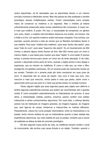 certos alquimistas. Já foi assinalado que os alquimistas davam a um mesmo
princípio inúmeros e diferentes nomes. Mas não parece ter sido analisado o sentido
psicológico dessas multiplicações verbais. Foram interpretadas como simples
meios de conservar os mistérios e os segredos. Mas o mistério já estaria
suficientemente preservado pelos nomes cabalísticos tão numerosos. A nosso ver,
é mais que mistério. É pudor. Por isso, a necessidade de compensar um gênero
com outro. Assim, a matéria mito-hermética chama-se ora mulher, ora homem. Ela
é Adão e é Eva. Um espírito moderno avalia mal essas variações. Fica confuso, por
exemplo, quando percorre a lista de nomes que os filósofos herméticos deram à
sua matéria. Para essa "matéria das matérias", para essa "pedra não pedra", para
essa "mãe do ouro", para esse "esperma não pedra", fiz um levantamento de 602
nomes, e decerto alguns ainda ficaram de fora. São 602 nomes para um único e
mesmo objeto, o que basta para mostrar que esse "objeto" é uma ilusão! É preciso
tempo, é preciso ternura para cercar um único ser de tanta adoração. E de noite,
quando o alquimista sonha perto do forno, quando o objeto ainda é mero desejo e
esperança, que se reúnem as metáforas. É como a mãe que, ao ninar o filho,
prodiga-lhe mil apelidos carinhosos. Só um amante pode dar seiscentos nomes ao
ser amado. Também só o amante pode pôr tanto narcisismo em suas juras de
amor. O alquimista não se cansa de repetir: meu ouro é mais que ouro, meu
mercúrio é mais que mercúrio, minha pedra é mais que pedra, assim como o
apaixonado acha que seu amor é o maior que jamais existiu no coração humano.
      Talvez alguém objete que essa logorréia passa pelo objeto sem defini-lo e
lembre algumas experiências precisas que podem ser reconhecidas sob o aparato
verbal. É como procedem sistematicamente os historiadores da química. A seus
olhos, a interpretação realista, positiva, empírica, parece conferir uma solidez
indiscutível a certos conhecimentos alquímicos. Por outro lado, o esforço literário
parece nos ter habituado às imagens gratuitas, às imagens fugazes, às imagens
que, sem ligar-se às coisas, limitam-se a traduzir-lhes os matizes efêmeros.
Pessoalmente, coloco-me numa posição intermediária, entre os historiadores e os
poetas: tenho menos certeza do que os historiadores quanto à base realista das
experiências alquímicas; sou mais realista do que os poetas, contanto que a busca
da realidade se efetue do lado do concreto psicológico.
      De fato segundo nosso ponto de vista, as metáforas sempre contêm o sinal
do inconsciente; são sonhos cuja causa fortuita é um objeto. Também, quando o
 