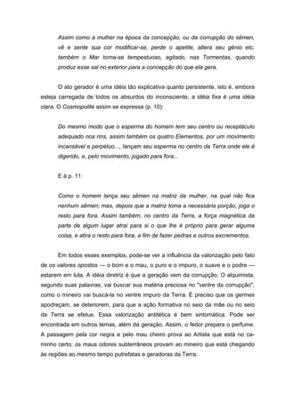 Assim como a mulher na época da concepção, ou da corrupção do sêmen,
      vê e sente sua cor modificar-se, perde o apetite, altera seu gênio etc,
      também o Mar torna-se tempestuoso, agitado, nas Tormentas, quando
      produz esse sal no exterior para a concepção do que ela gera.


      O ato gerador é uma idéia tão explicativa quanto persistente, isto é, embora
esteja carregada de todos os absurdos do inconsciente, a idéia fixa é uma idéia
clara. O Cosmopolite assim se expressa (p. 10):


      Do mesmo modo que o esperma do homem tem seu centro ou receptáculo
      adequado nos rins, assim também os quatro Elementos, por um movimento
      incansável e perpétuo..., lançam seu esperma no centro da Terra onde ele é
      digerido, e, pelo movimento, jogado para fora...


      E à p. 11:


      Como o homem lança seu sêmen na matriz da mulher, na qual não fica
      nenhum sêmen; mas, depois que a matriz toma a necessária porção, joga o
      resto para fora. Assim também, no centro da Terra, a força magnética da
      parte de algum lugar atrai para si o que lhe é próprio para gerar alguma
      coisa, e atira o resto para fora, a fim de fazer pedras e outros excrementos.


      Em todos esses exemplos, pode-se ver a influência da valorização pelo fato
de os valores opostos — o bom e o mau, o puro e o impuro, o suave e o podre —
estarem em luta. A idéia diretriz é que a geração vem da corrupção. O alquimista,
segundo suas palavras, vai buscar sua matéria preciosa no "ventre da corrupção",
como o mineiro vai buscá-la no ventre impuro da Terra. É preciso que os germes
apodreçam, se deteriorem, para que a ação formativa no seio da mãe ou no seio
da Terra se efetue. Essa valorização antitética é bem sintomática. Pode ser
encontrada em outros temas, além da geração. Assim, o fedor prepara o perfume.
A passagem pela cor negra e pelo mau cheiro prova ao Artista que está no ca-
minho certo; os maus odores subterrâneos provam ao mineiro que está chegando
às regiões ao mesmo tempo putrefatas e geradoras da Terra.
 