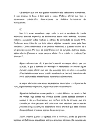 Os remédios que têm mau gosto e mau cheiro são vistos como os melhores.
O que amarga na boca é bom para o corpo. Pode-se afirmar que todo o
pensamento     pré-científico   desenvolve-se   na   dialética   fundamental    do
maniqueísmo.


      IX
      Mas todo esse sexualismo vago, mais ou menos envolvido de poesia
tradicional, torna-se específico se examinamos textos mais recentes. Achamos
instrutivo considerar textos relativos à ciência da eletricidade do século XVIII.
Confirmam essa idéia de que toda ciência objetiva nascente passa pela fase
sexualista. Como a eletricidade é um princípio misterioso, a questão é saber se é
um princípio sexual. Por isso, as experiências com os eunucos. Submata causa,
tollitur effectus [Cessada a causa, cessa o efeito]. Eis a opinião do prudente Van
Swinden:22


      Alguns afirmam que não é possível transmitir o choque elétrico por um
      Eunuco, e que a corrente de descarga é interrompida se houver algum
      Eunuco; posso afirmar que isso não acontece com os cães e os capões
      (Van Swinden remete a uma opinião semelhante de Herbert), mas ainda não
      tive a oportunidade de fazer essas experiências com homens.


      A seguir, ele lembra que essas experiências foram feitas por Sigaud de la
Fond, experimentador importante, cujos livros foram muito célebres:


      Sigaud de ía Fond fez essa experiência com três Músicos da capela do Rei
      da França, cujo estado não deixava dúvida. Essas pessoas sentiram o
      choque e não o interromperam em nenhum ponto da corrente, que era
      formada por vinte pessoas. Até pareceram mais sensíveis que as outras
      pessoas que passaram pela experiência; mas é provável que esse excesso
      de sensibilidade proviesse apenas de sua surpresa...


      Assim, mesmo quando a hipótese inútil é destruída, ainda se pretende
legitimar a influência da sexualidade sobre os princípios elétricos. Os eunucos não
 