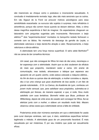 são insensíveis ao choque como o postulava o inconsciente sexualizado. A
conclusão é imediatamente revirada: logo, eles são mais sensíveis que os outros.
Em vão Sigaud de la Fond vai procurar motivos psicológicos para essa
sensibilidade exacerbada: os eunucos são sujeitos à surpresa, mais refratários à
advertência, porque não correm riscos quando se deixam eletrizar. Aliás, o clima
dessa magnífica experiência é fácil de imaginar. Os espectadores chegavam ao
laboratório com perguntas sugeridas pelo inconsciente. Renovavam o beijo
elétrico:23 dois "experimenta-dores" montados no banquinho isolado fechavam a
corrente com os lábios. No momento da descarga da garrafa de Leyde, a
eletricidade valorizava o beijo dando-lhe atração e calor. Reciprocamente, o beijo
valorizava a ciência elétrica.
          A eletricidade tem uma força menos superficial. O sério abbé Bertholon24
não se cansa de dar conselhos técnicos:


          Um casal, que não conseguia ter filhos há mais de dez anos, recomeçou a
          ter esperança com a eletricidade. Assim que os dois souberam da eficácia
          do meio que proponho, mandaram isolar a cama. Um arame de
          comunicação, mas isolado, atravessava o tabique que separava seu
          aposento de um quarto vizinho, onde estava colocada a máquina elétrica...
          Ao fim de doze ou quinze dias de eletrização, a mulher concebeu e, depois,
          deu à luz uma criança que goza atualmente de boa saúde; é um fato de
          grande notoriedade... O Sr. Le Camus, da Académie de Lyon, conheceu um
          jovem muito sensual, que, para satisfazer seus propósitos, submeteu-se à
          eletrização por faíscas, de maneira especial, e que, à noite, ficou muito
          satisfeito com suas tentativas. Bonnefoi relata que Boze, professor de
          Wittemberg, depois de vinte anos de casado sem conseguir ter filhos, fez-se
          eletrizar junto com a mulher, e obteve um resultado muito feliz. Mazars
          observou várias vezes que a eletricidade vence a falta de virilidade.


          Poderíamos ainda citar inúmeros exemplos em que a eletricidade foi usada
para curar doenças venéreas, sem que, é claro, estatísticas específicas tenham
legitimado o método. A eletricidade goza de um preconceito favorável. É mais
sexualizada por ser misteriosa. É por seu mistério que pode ser sexualmente
eficaz.
 
