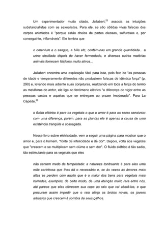 Um    experimentador    muito   citado,   Jallabert,25   associa   as   intuições
substancialistas com as sexualistas. Para ele, se são obtidas vivas faíscas dos
corpos animados é "porque estão cheios de partes oleosas, sulfurosas e, por
conseguinte, inflamáveis". Ele lembra que


      o omentum e o sangue, a bílis etc, contêm-nas em grande quantidade... a
      urina destilada depois de haver fermentado, e diversas outras matérias
      animais fornecem fósforos muito ativos...


      Jallabert encontra uma explicação fácil para isso, pelo fato de "as pessoas
de idade e temperamento diferentes não produzirem faíscas de idêntica força" (p.
290) e, levando mais adiante suas conjeturas, realizando em toda a força do termo
as metáforas do ardor, ele liga ao fenômeno elétrico "a diferença do vigor entre as
pessoas castas e aquelas que se entregam ao prazer imoderado". Para La
Cépède,26


      o fluido elétrico é para os vegetais o que o amor é para os seres sensíveis;
      com uma diferença, porém: para as plantas ele é apenas a causa de uma
      existência tranqüila e sossegada.


      Nesse livro sobre eletricidade, vem a seguir uma página para mostrar que o
amor é, para o homem, "fonte de infelicidade e de dor". Depois, volta aos vegetais
que "crescem e se multiplicam sem ciúme e sem dor". O fluido elétrico é tão sadio,
tão estimulante para os vegetais que eles


      não sentem medo da tempestade: a natureza tonitruante é para eles uma
      mãe carinhosa que lhes dá o necessário e, se às vezes as árvores mais
      altas se perdem com aquilo que é o maior dos bens para vegetais mais
      humildes, exemplos, de certo modo, de uma atenção muito rara entre nós,
      até parece que elas oferecem sua copa ao raio que vai abatê-las, e que
      procuram assim impedir que o raio atinja os brotos novos, os jovens
      arbustos que crescem à sombra de seus galhos.
 