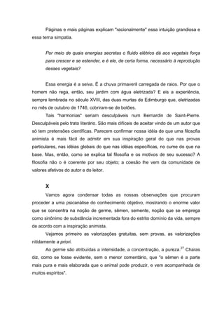 Páginas e mais páginas explicam "racionalmente" essa intuição grandiosa e
essa terna simpatia.


       Por meio de quais energias secretas o fluido elétrico dá aos vegetais força
       para crescer e se estender, e é ele, de certa forma, necessário à reprodução
       desses vegetais?


       Essa energia é a seiva. É a chuva primaveril carregada de raios. Por que o
homem não rega, então, seu jardim com água eletrizada? E eis a experiência,
sempre lembrada no século XVIII, das duas murtas de Edimburgo que, eletrizadas
no mês de outubro de 1746, cobriram-se de botões.
       Tais "harmonias" seriam desculpáveis num Bernardin de Saint-Pierre.
Desculpáveis pelo trato literário. São mais difíceis de aceitar vindo de um autor que
só tem pretensões científicas. Parecem confirmar nossa idéia de que uma filosofia
animista é mais fácil de admitir em sua inspiração geral do que nas provas
particulares, nas idéias globais do que nas idéias específicas, no cume do que na
base. Mas, então, como se explica tal filosofia e os motivos de seu sucesso? A
filosofia não o é coerente por seu objeto; a coesão lhe vem da comunidade de
valores afetivos do autor e do leitor.


       X
       Vamos agora condensar todas as nossas observações que procuram
proceder a uma psicanálise do conhecimento objetivo, mostrando o enorme valor
que se concentra na noção de germe, sêmen, semente, noção que se emprega
como sinônimo de substância incrementada fora do estrito domínio da vida, sempre
de acordo com a inspiração animista.
       Vejamos primeiro as valorizações gratuitas, sem provas, as valorizações
nitidamente a priori.
       Ao germe são atribuídas a intensidade, a concentração, a pureza.27 Charas
diz, como se fosse evidente, sem o menor comentário, que "o sêmen é a parte
mais pura e mais elaborada que o animal pode produzir, e vem acompanhada de
muitos espíritos".
 
