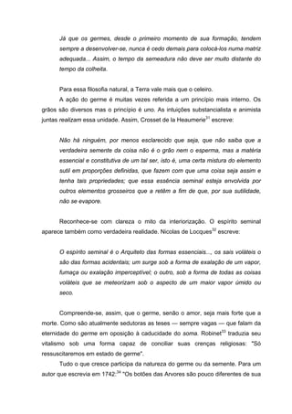 Já que os germes, desde o primeiro momento de sua formação, tendem
      sempre a desenvolver-se, nunca é cedo demais para colocá-los numa matriz
      adequada... Assim, o tempo da semeadura não deve ser muito distante do
      tempo da colheita.


      Para essa filosofia natural, a Terra vale mais que o celeiro.
      A ação do germe é muitas vezes referida a um princípio mais interno. Os
grãos são diversos mas o princípio é uno. As intuições substancialista e animista
juntas realizam essa unidade. Assim, Crosset de la Heaumerie31 escreve:


      Não há ninguém, por menos esclarecido que seja, que não saiba que a
      verdadeira semente da coisa não é o grão nem o esperma, mas a matéria
      essencial e constitutiva de um tal ser, isto é, uma certa mistura do elemento
      sutil em proporções definidas, que fazem com que uma coisa seja assim e
      tenha tais propriedades; que essa essência seminal esteja envolvida por
      outros elementos grosseiros que a retêm a fim de que, por sua sutilidade,
      não se evapore.


      Reconhece-se com clareza o mito da interiorização. O espírito seminal
aparece também como verdadeira realidade. Nicolas de Locques32 escreve:


      O espírito seminal é o Arquiteto das formas essenciais..., os sais voláteis o
      são das formas acidentais; um surge sob a forma de exalação de um vapor,
      fumaça ou exalação imperceptível; o outro, sob a forma de todas as coisas
      voláteis que se meteorizam sob o aspecto de um maior vapor úmido ou
      seco.


      Compreende-se, assim, que o germe, senão o amor, seja mais forte que a
morte. Como são atualmente sedutoras as teses — sempre vagas — que falam da
eternidade do germe em oposição à caducidade do soma. Robinet33 traduzia seu
vitalismo sob uma forma capaz de conciliar suas crenças religiosas: "Só
ressuscitaremos em estado de germe".
      Tudo o que cresce participa da natureza do germe ou da semente. Para um
autor que escrevia em 1742:34 "Os botões das Arvores são pouco diferentes de sua
 