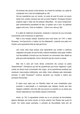 Os Animais vão crescer e ficar bonitos, se o farelo for molhado, se o grão for
      umedecido com o licor da multiplicação (p. 68).
      Sei por experiência que um cavalo, na aveia do qual foi posto um pouco
      desse licor, prestou serviços que não se pode imaginar. Consegue transpor
      qualquer lugar e sabe sair de qualquer dificuldade... As vacas compensam,
      pela extraordinária quantidade de leite, os gastos com o licor. As galinhas
      pagam com ovos. Tudo se multiplica... Tudo é vivo, ativo (p. 69).


      E o abbé de Vallemont acrescenta, revelando a natureza de sua convicção
inconsciente: tudo é licencioso no galinheiro.
      Não é uma intuição isolada. Quarenta anos mais tarde, em 1747, o abbé
Rousseau, "ex-Capuchinho e médico de Sua Majestade", pretende que grãos em
infusão numa aguardente feita de trigo germinam


      com muito mais força porque essa Aguardente que contém a essência
      vegetativa dos grãos de que foi feita, estando embebida nesse grão, fortifica
      sua fecundidade e fornece por seu fermento um movimento mais rápido ao
      grão que está impregnado, como o fermento que faz crescer a massa.


      Mas não é para pôr muito álcool, acrescenta ele, porque os grãos
"desanimariam". Percebe-se que ele fez experiências que foram negativas: o grão
curtido em álcool muito concentrado não vingou. Já as experiências positivas que
revelavam mace-rações indiferentes, sem efeito, foram afetadas pela valorização
animista. O abbé Rousseau36 continua elevando sua intuição à esfera dos
princípios dominantes:


      É sobre essa regra que os Filósofos falam de suas embebições para
      proceder à ressurreição e à reanimação das cabeças mortas que eles
      desejam volatilizar; eles lhes dão aos poucos os espíritos ou as almas que
      haviam separado por uma afusão copiosa e dominante.


      Assim, (p. 70): "a aguardente contém em si um princípio de fecundidade;
alguma alteração que tenha havido na forma exterior das Plantas das quais foi
tirada". Em todos esses exemplos, o princípio de fecundidade nada tem de
 