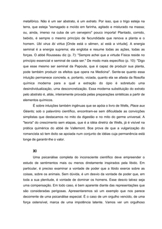 metafórico. Não é um ser abstrato, é um extrato. Por isso, que o trigo esteja na
terra, que esteja "esmagado e moído em farinha, agitado e misturado na massa;
ou, ainda, imerso na cuba de um cervejeiro" pouco importa! Plantado, comido,
bebido, é sempre o mesmo princípio de fecundidade que renova a planta e o
homem. Ubi virus ibi virtus [Onde está o sêmen, aí está a virtude]. A energia
seminal é a energia suprema; ela engloba e resume todas as ações, todas as
forças. O abbé Rousseau diz (p. 7): "Sempre achei que a virtude Física reside no
princípio essencial e seminal de cada ser." De modo mais específico (p. 10): "Digo
que esse mesmo ser seminal da Papoula, que é capaz de produzir sua planta,
pode também produzir os efeitos que opera na Medicina". Sente-se quanto essa
intuição permanece concreta, e, portanto, viciada, quanto ela se afasta da filosofia
química moderna para a qual a extração do ópio é sobretudo uma
desindividualização, uma desconcretização. Essa moderna substituição do extrato
pelo abstrato é, aliás, inteiramente provada pelas preparações sintéticas a partir de
elementos químicos.
       É sobre intuições também ingênuas que se apóia o livro de Wells, Place aux
Géants; sob o palavrório científico, encontram-se sem dificuldade as convicções
simplistas que destacamos no mito da digestão e no mito do germe universal. A
"teoria" do crescimento sem etapas, que é a idéia diretriz de Wells, já é visível na
prática quimérica do abbé de Vallemont. Boa prova de que a vulgarização do
romancista só tem êxito se apoiada num conjunto de idéias cuja permanência está
longe de garantir-lhe o valor.


       XI
       Uma psicanálise completa do inconsciente científico deve empreender o
estudo de sentimentos mais ou menos diretamente inspirados pela libido. Em
particular, é preciso examinar a vontade de poder que a libido exerce sobre as
coisas, sobre os animais. Sem dúvida, é um desvio da vontade de poder que, em
toda a sua plenitude, é vontade de dominar os homens. Esse desvio talvez seja
uma compensação. Em todo caso, é bem aparente diante das representações que
são consideradas perigosas. Apresentaremos só um exemplo que nos parece
decorrente de uma psicanálise especial. É o caso de um orgulho vencido, de uma
força ostensível, marca de uma impotência latente. Vamos ver um orgulhoso
 