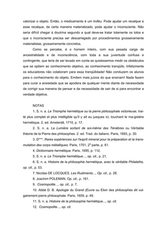 valorizar o objeto. Então, o medicamento é um troféu. Pode ajudar um recalque e
esse recalque, de certa maneira materializado, pode ajudar o inconsciente. Não
seria difícil chegar à doutrina segundo a qual deve-se tratar tolamente os tolos e
que o inconsciente precisa ser descarregado por procedimentos grosseiramente
materialistas, grosseiramente concretos.
       Como se percebe, é o homem inteiro, com sua pesada carga de
ancestralidade e de inconsciência, com toda a sua juventude confusa e
contingente, que teria de ser levado em conta se quiséssemos medir os obstáculos
que se opõem ao conhecimento objetivo, ao conhecimento tranqüilo. Infelizmente
os educadores não colaboram para essa tranqüilidade! Não conduzem os alunos
para o conhecimento do objeto. Emitem mais juízos do que ensinam! Nada fazem
para curar a ansiedade que se apodera de qualquer mente diante da necessidade
de corrigir sua maneira de pensar e da necessidade de sair de si para encontrar a
verdade objetiva.


       NOTAS
       1. S. n. a. Le Triomphe hermétique ou la pierre pbilosophale victorieuse, trai-
té plus complet et plus intelligible qu'il y ait eu jusques ici, touchant le ma-gistère
hermétique. 2. ed. Amsterdã, 1710, p. 17.
       2. S. n. a. La Lumiére sortant de soi-même des Ténèbres ou Véritable
théorie de la Pierre des philosophes. 2. ed. Trad. do italiano. Paris, 1693, p. 30.
       3. D***. Rares expériences sur l'esprit mineral pour la préparation et la trans-
mutation des corps métalliques. Paris, 1701, 2a parte, p. 61.
       4. Dictionnaire hermétique. Paris, 1695, p. 112.
       5. S. n. a. Le Triompbe hermêtique..., op. cit., p. 21.
       6. S. n. a. Histoire de la philosophie hermétique, avec le véritable Philalethe,
op. cit., p. 53.
       7. Nicolas DE LOCQUES. Les Rudiments..., Op. cit., p. 26.
       8. Joachim POLEMAN, Op. cit., p. 161.
       9. Cosmopolite..., op. cit., p. 7.
       10. Abbé D. B. Apologie du Grand (Euvre ou Elixir des philosophes dit vul-
gairement pierre philosophale. Paris, 1659, p. 49.
       11. S. n. a. Histoire de la philosophie hermétique..., op. cit.
       12. Cosmopolite..., op. cit.
 