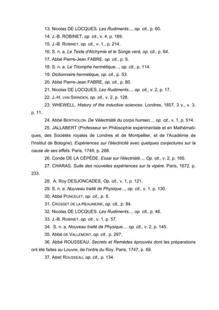 13. Nicolas DE LOCQUES. Les Rudiments..., op. cit., p. 60.
         14. J.-B. ROBINET, op. cit., v. 4, p. 189.
         15. J.-B. ROBINET, op. cit., v. 1., p. 214.
         16. S. n. a. Le Texte d'Alchymie et le Songe verá, op. cit., p. 64.
         17. Abbé Pierre-Jean FABRE, op. cit., p. 9.
         18. S. n. a. Le Triomphe hermétique..., op. cit., p. 114.
         19. Dictionnaire hermétique, op. cit., p. 53.
         20. Abbé Pierre-Jean FABRE, op. cit., p. 80.
         21. Nicolas DE LOCQUES. Les Rudiments..., op. cit., v. 2, p. 17.
         22. J.-H. VAN SWINDEN, op. cit., v. 2, p. 128.
         23. WHEWELL. History of the inductive sciences. Londres, 1857, 3 v., v. 3,
p. 11.
         24. Abbé BERTHOLON. De Vélectriàté du corps humain..., op. cit., v. 1, p. 514.
         25. JALLABERT (Professeur en Philosophie expérimentale et en Mathémati-
ques, des Sociétés royales de Londres et de Montpellier, et de l'Académie de
l'Institut de Bologne). Expériences sur l'électricité avec quelques conjectures sur la
cause de ses effets. Paris, 1749, p. 288.
         26. Conde DE LA CÉPÈDE. Essai sur l'électriàté..., Op. cit., v. 2, p. 160.
         27. CHARAS. Suite des nouvelles expériences sur la vipère. Paris, 1672, p.
233.
         28. A. Roy DESJONCADES, Op. cit., v. 1, p. 121.
         29. S. n. a. Nouveau traité de Physique..., op. cit., v. 1, p. 130.
         30. Abbé PONCELET, op. cit., p. 5.
         31. CROSSET DE LA HEAUMERIE, op. cit., p. 84.
         32. Nicolas DE LOCQUES. Les Rudiments..., op. cit., p. 48.
         33. J.-B. ROBINET, op. cit., v. 1, p. 57.
         34. S. n. a. Nouveau traité de Physique..., op. cit., v. 2, p. 145.
         35. Abbé DE VALLEMONT, op. cit., p. 297.
         36. Abbé ROUSSEAU. Secrets et Remèdes éprouvés dont les préparations
ont été faites au Louvre, de l'ordre du Roy. Paris, 1747, p. 69.
         37. ABBÉ ROUSSEAU, op. cit., p. 134.
 