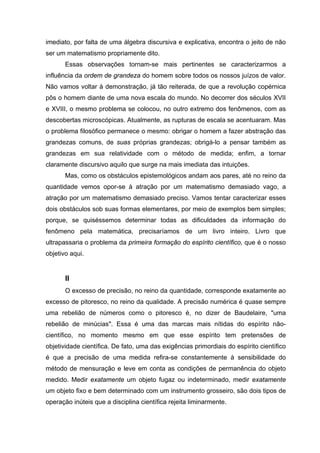 imediato, por falta de uma álgebra discursiva e explicativa, encontra o jeito de não
ser um matematismo propriamente dito.
       Essas observações tornam-se mais pertinentes se caracterizarmos a
influência da ordem de grandeza do homem sobre todos os nossos juízos de valor.
Não vamos voltar à demonstração, já tão reiterada, de que a revolução copérnica
pôs o homem diante de uma nova escala do mundo. No decorrer dos séculos XVII
e XVIII, o mesmo problema se colocou, no outro extremo dos fenômenos, com as
descobertas microscópicas. Atualmente, as rupturas de escala se acentuaram. Mas
o problema filosófico permanece o mesmo: obrigar o homem a fazer abstração das
grandezas comuns, de suas próprias grandezas; obrigá-lo a pensar também as
grandezas em sua relatividade com o método de medida; enfim, a tornar
claramente discursivo aquilo que surge na mais imediata das intuições.
       Mas, como os obstáculos epistemológicos andam aos pares, até no reino da
quantidade vemos opor-se à atração por um matematismo demasiado vago, a
atração por um matematismo demasiado preciso. Vamos tentar caracterizar esses
dois obstáculos sob suas formas elementares, por meio de exemplos bem simples;
porque, se quiséssemos determinar todas as dificuldades da informação do
fenômeno pela matemática, precisaríamos de um livro inteiro. Livro que
ultrapassaria o problema da primeira formação do espírito científico, que é o nosso
objetivo aqui.


       II
       O excesso de precisão, no reino da quantidade, corresponde exatamente ao
excesso de pitoresco, no reino da qualidade. A precisão numérica é quase sempre
uma rebelião de números como o pitoresco é, no dizer de Baudelaire, "uma
rebelião de minúcias". Essa é uma das marcas mais nítidas do espírito não-
científico, no momento mesmo em que esse espírito tem pretensões de
objetividade científica. De fato, uma das exigências primordiais do espírito científico
é que a precisão de uma medida refira-se constantemente à sensibilidade do
método de mensuração e leve em conta as condições de permanência do objeto
medido. Medir exatamente um objeto fugaz ou indeterminado, medir exatamente
um objeto fixo e bem determinado com um instrumento grosseiro, são dois tipos de
operação inúteis que a disciplina científica rejeita liminarmente.
 