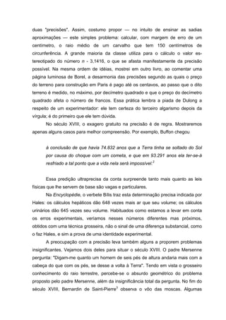 duas "precisões". Assim, costumo propor — no intuito de ensinar as sadias
aproximações — este simples problema: calcular, com margem de erro de um
centímetro, o raio médio de um carvalho que tem 150 centímetros de
circunferência. A grande maioria da classe utiliza para o cálculo o valor es-
tereotipado do número n - 3,1416, o que se afasta manifestamente da precisão
possível. Na mesma ordem de idéias, mostrei em outro livro, ao comentar uma
página luminosa de Borel, a desarmonia das precisões segundo as quais o preço
do terreno para construção em Paris é pago até os centavos, ao passo que o dito
terreno é medido, no máximo, por decímetro quadrado e que o preço do decímetro
quadrado afeta o número de francos. Essa prática lembra a piada de Dulong a
respeito de um experimentador: ele tem certeza do terceiro algarismo depois da
vírgula; é do primeiro que ele tem dúvida.
      No século XVIII, o exagero gratuito na precisão é de regra. Mostraremos
apenas alguns casos para melhor compreensão. Por exemplo, Buffon chegou


      à conclusão de que havia 74.832 anos que a Terra tinha se soltado do Sol
      por causa do choque com um cometa, e que em 93.291 anos ela ter-se-á
      resfriado a tal ponto que a vida nela será impossível.2


      Essa predição ultraprecisa da conta surpreende tanto mais quanto as leis
físicas que lhe servem de base são vagas e particulares.
      Na Encyclopédie, o verbete Bílis traz esta determinação precisa indicada por
Hales: os cálculos hepáticos dão 648 vezes mais ar que seu volume; os cálculos
urinários dão 645 vezes seu volume. Habituados como estamos a levar em conta
os erros experimentais, veríamos nesses números diferentes mas próximos,
obtidos com uma técnica grosseira, não o sinal de uma diferença substancial, como
o faz Hales, e sim a prova de uma identidade experimental.
      A preocupação com a precisão leva também alguns a proporem problemas
insignificantes. Vejamos dois deles para situar o século XVIII. O padre Mersenne
pergunta: "Digam-me quanto um homem de seis pés de altura andaria mais com a
cabeça do que com os pés, se desse a volta à Terra". Tendo em vista o grosseiro
conhecimento do raio terrestre, percebe-se o absurdo geométrico do problema
proposto pelo padre Mersenne, além da insignificância total da pergunta. No fim do
século XVIII, Bernardin de Saint-Pierre3 observa o vôo das moscas. Algumas
 