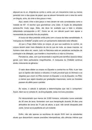 alçavam-se no ar, dirigindo-se contra o vento, por um mecanismo mais ou menos
parecido com o das pipas de papel, que se elevam formando com o eixo do vento
um ângulo, acho, de vinte e dois graus e meio.
      Aqui, esses vinte e dois graus e meio devem ter sido considerados como a
metade de 45°. O escritor quis geometrizar uma visão. A noção de obliqüidade
pareceu-lhe muito vaga. Aliás, ele deve ter avaliado que a bela e simples
obliqüidade correspondia a 45°. Como se vê, um cálculo pueril vem apoiar a
necessidade de precisão fora de propósito.
      A busca da falsa precisão anda junto com a busca da falsa sensibilidade. A
marquesa du Châtelet4 propõe como um pensamento elaborado esta reflexão:
      Já que o Fogo dilata todos os corpos, já que sua ausência os contrai, os
corpos devem estar mais dilatados de dia do que de noite, as casas maiores, os
homens mais altos etc; assim, tudo na Natureza está em perpétuas oscilações de
contração e de dilatação, que mantêm o movimento e a vida no Universo.
      Percebe-se, aliás, com que leviandade o espírito pré-científico associa idéias
gerais com fatos particulares insignificantes. A marquesa du Châtelet continua
ainda, misturando os gêneros:


      O calor deve dilatar os corpos no Equador e contraí-los no Pólo; é por isso
      que os lapões são baixos e robustos; é muito provável que os Animais e os
      Vegetais que vivem no Pólo morram no Equador, e os do Equador, no Pólo;
      a menos que sejam levados por gradações insensíveis, como os Cometas
      passam do afélio para o periélio.


      Às vezes, o cálculo é aplicado a determinações que não o comportam.
Assim, lêem-se no verbete Ar, da Encyclopédie, estas incríveis precisões:


      Foi demonstrado que menos de 3.000 homens, colocados numa extensão
      de 50 ares de terra, formariam com sua transpiração durante 34 dias uma
      atmosfera de cerca de 71 pés de altura, a qual, não sendo dissipada pelo
      vento, tornar-se-ia pestilenta em um instante.


      Enfim, não são apenas os escritores do século XVIII nem os estudantes
atuais que descambam nessas precisões intempestivas; são ciências inteiras que
 