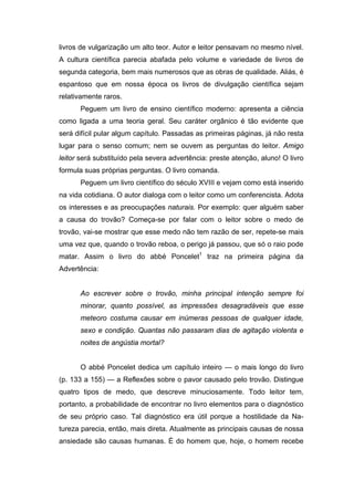 livros de vulgarização um alto teor. Autor e leitor pensavam no mesmo nível.
A cultura científica parecia abafada pelo volume e variedade de livros de
segunda categoria, bem mais numerosos que as obras de qualidade. Aliás, é
espantoso que em nossa época os livros de divulgação científica sejam
relativamente raros.
      Peguem um livro de ensino científico moderno: apresenta a ciência
como ligada a uma teoria geral. Seu caráter orgânico é tão evidente que
será difícil pular algum capítulo. Passadas as primeiras páginas, já não resta
lugar para o senso comum; nem se ouvem as perguntas do leitor. Amigo
leitor será substituído pela severa advertência: preste atenção, aluno! O livro
formula suas próprias perguntas. O livro comanda.
      Peguem um livro científico do século XVIII e vejam como está inserido
na vida cotidiana. O autor dialoga com o leitor como um conferencista. Adota
os interesses e as preocupações naturais. Por exemplo: quer alguém saber
a causa do trovão? Começa-se por falar com o leitor sobre o medo de
trovão, vai-se mostrar que esse medo não tem razão de ser, repete-se mais
uma vez que, quando o trovão reboa, o perigo já passou, que só o raio pode
matar. Assim o livro do abbé Poncelet1 traz na primeira página da
Advertência:


      Ao escrever sobre o trovão, minha principal intenção sempre foi
      minorar, quanto possível, as impressões desagradáveis que esse
      meteoro costuma causar em inúmeras pessoas de qualquer idade,
      sexo e condição. Quantas não passaram dias de agitação violenta e
      noites de angústia mortal?


      O abbé Poncelet dedica um capítulo inteiro — o mais longo do livro
(p. 133 a 155) — a Reflexões sobre o pavor causado pelo trovão. Distingue
quatro tipos de medo, que descreve minuciosamente. Todo leitor tem,
portanto, a probabilidade de encontrar no livro elementos para o diagnóstico
de seu próprio caso. Tal diagnóstico era útil porque a hostilidade da Na-
tureza parecia, então, mais direta. Atualmente as principais causas de nossa
ansiedade são causas humanas. É do homem que, hoje, o homem recebe
 