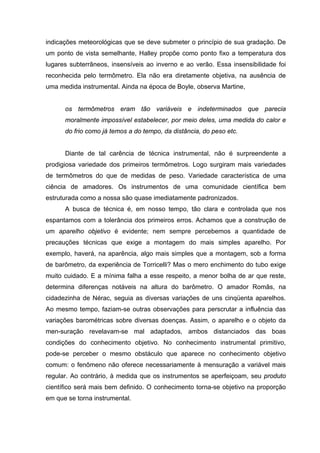 indicações meteorológicas que se deve submeter o princípio de sua gradação. De
um ponto de vista semelhante, Halley propõe como ponto fixo a temperatura dos
lugares subterrâneos, insensíveis ao inverno e ao verão. Essa insensibilidade foi
reconhecida pelo termômetro. Ela não era diretamente objetiva, na ausência de
uma medida instrumental. Ainda na época de Boyle, observa Martine,


      os termômetros eram tão variáveis e indeterminados que parecia
      moralmente impossível estabelecer, por meio deles, uma medida do calor e
      do frio como já temos a do tempo, da distância, do peso etc.


      Diante de tal carência de técnica instrumental, não é surpreendente a
prodigiosa variedade dos primeiros termômetros. Logo surgiram mais variedades
de termômetros do que de medidas de peso. Variedade característica de uma
ciência de amadores. Os instrumentos de uma comunidade científica bem
estruturada como a nossa são quase imediatamente padronizados.
      A busca de técnica é, em nosso tempo, tão clara e controlada que nos
espantamos com a tolerância dos primeiros erros. Achamos que a construção de
um aparelho objetivo é evidente; nem sempre percebemos a quantidade de
precauções técnicas que exige a montagem do mais simples aparelho. Por
exemplo, haverá, na aparência, algo mais simples que a montagem, sob a forma
de barômetro, da experiência de Torricelli? Mas o mero enchimento do tubo exige
muito cuidado. E a mínima falha a esse respeito, a menor bolha de ar que reste,
determina diferenças notáveis na altura do barômetro. O amador Romãs, na
cidadezinha de Nérac, seguia as diversas variações de uns cinqüenta aparelhos.
Ao mesmo tempo, faziam-se outras observações para perscrutar a influência das
variações barométricas sobre diversas doenças. Assim, o aparelho e o objeto da
men-suração revelavam-se mal adaptados, ambos distanciados das boas
condições do conhecimento objetivo. No conhecimento instrumental primitivo,
pode-se perceber o mesmo obstáculo que aparece no conhecimento objetivo
comum: o fenômeno não oferece necessariamente à mensuração a variável mais
regular. Ao contrário, à medida que os instrumentos se aperfeiçoam, seu produto
científico será mais bem definido. O conhecimento torna-se objetivo na proporção
em que se torna instrumental.
 