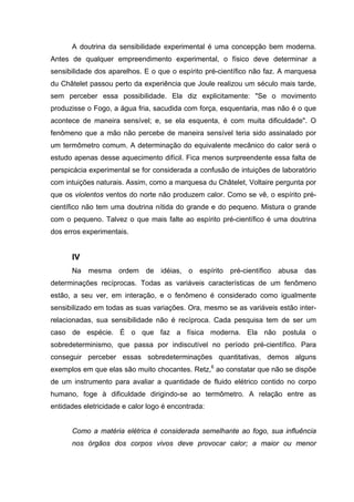 A doutrina da sensibilidade experimental é uma concepção bem moderna.
Antes de qualquer empreendimento experimental, o físico deve determinar a
sensibilidade dos aparelhos. E o que o espírito pré-científico não faz. A marquesa
du Châtelet passou perto da experiência que Joule realizou um século mais tarde,
sem perceber essa possibilidade. Ela diz explicitamente: "Se o movimento
produzisse o Fogo, a água fria, sacudida com força, esquentaria, mas não é o que
acontece de maneira sensível; e, se ela esquenta, é com muita dificuldade". O
fenômeno que a mão não percebe de maneira sensível teria sido assinalado por
um termômetro comum. A determinação do equivalente mecânico do calor será o
estudo apenas desse aquecimento difícil. Fica menos surpreendente essa falta de
perspicácia experimental se for considerada a confusão de intuições de laboratório
com intuições naturais. Assim, como a marquesa du Châtelet, Voltaire pergunta por
que os violentos ventos do norte não produzem calor. Como se vê, o espírito pré-
científico não tem uma doutrina nítida do grande e do pequeno. Mistura o grande
com o pequeno. Talvez o que mais falte ao espírito pré-científico é uma doutrina
dos erros experimentais.


      IV
      Na mesma ordem de idéias, o espírito pré-científico abusa das
determinações recíprocas. Todas as variáveis características de um fenômeno
estão, a seu ver, em interação, e o fenômeno é considerado como igualmente
sensibilizado em todas as suas variações. Ora, mesmo se as variáveis estão inter-
relacionadas, sua sensibilidade não é recíproca. Cada pesquisa tem de ser um
caso de espécie. É o que faz a física moderna. Ela não postula o
sobredeterminismo, que passa por indiscutível no período pré-científico. Para
conseguir perceber essas sobredeterminações quantitativas, demos alguns
exemplos em que elas são muito chocantes. Retz,6 ao constatar que não se dispõe
de um instrumento para avaliar a quantidade de fluido elétrico contido no corpo
humano, foge à dificuldade dirigindo-se ao termômetro. A relação entre as
entidades eletricidade e calor logo é encontrada:


      Como a matéria elétrica é considerada semelhante ao fogo, sua influência
      nos órgãos dos corpos vivos deve provocar calor; a maior ou menor
 