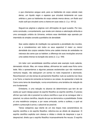 o que chamamos sangue será, para os habitantes do corpo celeste mais
      denso, um líquido negro e espesso que circulará lentamente em suas
      artérias e, para os habitantes do corpo celeste menos denso, um fluido azul
      muito sutil que circulará como a chama em suas veias (v. 2, p. 161-2).


      Seguem-se páginas e páginas com afirmações de igual ousadia. Por isso,
como conclusão, o encantamento, que revela com clareza a valorização atribuída a
uma concepção unitária do Universo, embora essa identidade seja operada por
intermédio do simples conceito quantitativo de densidade:


      Que vastos objetos de meditação nos apresenta a pluralidade dos mundos,
      se a considerarmos sob todos os seus aspectos! A maior ou menor
      densidade dos corpos celestes forma uma cadeia imensa de variedades na
      natureza dos seres que os habitam; a diferença de suas revoluções anuncia
      uma cadeia imensa na duração dos seres (v. 2, p. 164).


      Um leitor com sensibilidade científica achará este exemplo muito saliente,
demasiado ridículo. Mas, em nossa defesa, afirmamos ter usado essa ficha como
teste. Nós a apresentamos a algumas pessoas esclarecidas que não mostraram
nenhuma reação, não esboçaram um sorriso no rosto impassível e aborrecido.
Reconheceram um dos temas do pensamento filosófico: tudo se sustenta nos Céus
e na Terra; a mesma lei comanda os homens e as coisas. Ao apresentar o texto de
Carra como tema de dissertação, nunca encontramos uma tentativa de redução do
erro fundamental.
      Entretanto, é uma redução no alcance do determinismo que tem de ser
aceita por quem deseja passar do espírito filosófico ao espírito científico. É preciso
afirmar que tudo não é possível na cultura científica e que só se consegue reter o
possível, na cultura científica, daquilo de que se demonstrou a possibilidade. Existe
aí uma resistência corajosa, e por vezes arriscada, contra a sutileza, a qual vai
preferir a presunção à prova, o plausível ao possível.
      Talvez estejamos aqui diante de um dos traços mais característicos do
espírito científico e do espírito filosófico: referimo-nos ao direito de desprezar. O
espírito científico explicita com clareza e nitidez o direito de desprezar o que é
desprezível, direito que o espírito filosófico incansavelmente lhe recusa. O espírito
 
