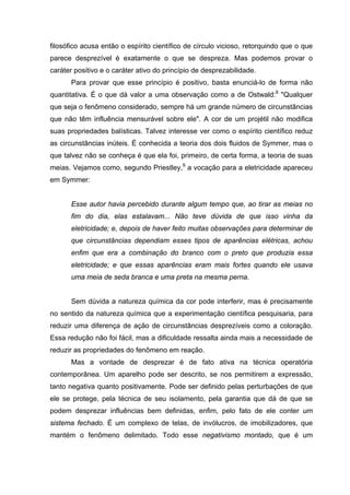 filosófico acusa então o espírito científico de círculo vicioso, retorquindo que o que
parece desprezível é exatamente o que se despreza. Mas podemos provar o
caráter positivo e o caráter ativo do princípio de desprezabilidade.
      Para provar que esse princípio é positivo, basta enunciá-lo de forma não
quantitativa. É o que dá valor a uma observação como a de Ostwald:8 "Qualquer
que seja o fenômeno considerado, sempre há um grande número de circunstâncias
que não têm influência mensurável sobre ele". A cor de um projétil não modifica
suas propriedades balísticas. Talvez interesse ver como o espírito científico reduz
as circunstâncias inúteis. É conhecida a teoria dos dois fluidos de Symmer, mas o
que talvez não se conheça é que ela foi, primeiro, de certa forma, a teoria de suas
meias. Vejamos como, segundo Priestley,9 a vocação para a eletricidade apareceu
em Symmer:


      Esse autor havia percebido durante algum tempo que, ao tirar as meias no
      fim do dia, elas estalavam... Não teve dúvida de que isso vinha da
      eletricidade; e, depois de haver feito muitas observações para determinar de
      que circunstâncias dependiam esses tipos de aparências elétricas, achou
      enfim que era a combinação do branco com o preto que produzia essa
      eletricidade; e que essas aparências eram mais fortes quando ele usava
      uma meia de seda branca e uma preta na mesma perna.


      Sem dúvida a natureza química da cor pode interferir, mas é precisamente
no sentido da natureza química que a experimentação científica pesquisaria, para
reduzir uma diferença de ação de circunstâncias desprezíveis como a coloração.
Essa redução não foi fácil, mas a dificuldade ressalta ainda mais a necessidade de
reduzir as propriedades do fenômeno em reação.
      Mas a vontade de desprezar é de fato ativa na técnica operatória
contemporânea. Um aparelho pode ser descrito, se nos permitirem a expressão,
tanto negativa quanto positivamente. Pode ser definido pelas perturbações de que
ele se protege, pela técnica de seu isolamento, pela garantia que dá de que se
podem desprezar influências bem definidas, enfim, pelo fato de ele conter um
sistema fechado. É um complexo de telas, de invólucros, de imobilizadores, que
mantém o fenômeno delimitado. Todo esse negativismo montado, que é um
 