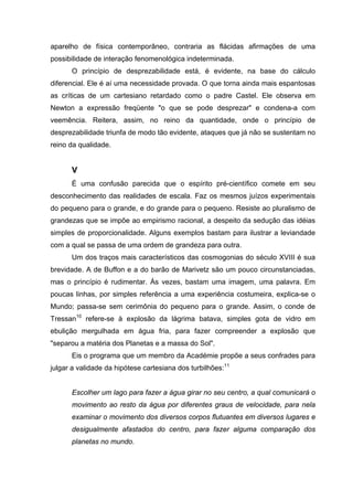 aparelho de física contemporâneo, contraria as flácidas afirmações de uma
possibilidade de interação fenomenológica indeterminada.
      O princípio de desprezabilidade está, é evidente, na base do cálculo
diferencial. Ele é aí uma necessidade provada. O que torna ainda mais espantosas
as críticas de um cartesiano retardado como o padre Castel. Ele observa em
Newton a expressão freqüente "o que se pode desprezar" e condena-a com
veemência. Reitera, assim, no reino da quantidade, onde o princípio de
desprezabilidade triunfa de modo tão evidente, ataques que já não se sustentam no
reino da qualidade.


      V
      É uma confusão parecida que o espírito pré-científico comete em seu
desconhecimento das realidades de escala. Faz os mesmos juízos experimentais
do pequeno para o grande, e do grande para o pequeno. Resiste ao pluralismo de
grandezas que se impõe ao empirismo racional, a despeito da sedução das idéias
simples de proporcionalidade. Alguns exemplos bastam para ilustrar a leviandade
com a qual se passa de uma ordem de grandeza para outra.
      Um dos traços mais característicos das cosmogonias do século XVIII é sua
brevidade. A de Buffon e a do barão de Marivetz são um pouco circunstanciadas,
mas o princípio é rudimentar. Às vezes, bastam uma imagem, uma palavra. Em
poucas linhas, por simples referência a uma experiência costumeira, explica-se o
Mundo; passa-se sem cerimônia do pequeno para o grande. Assim, o conde de
Tressan10 refere-se à explosão da lágrima batava, simples gota de vidro em
ebulição mergulhada em água fria, para fazer compreender a explosão que
"separou a matéria dos Planetas e a massa do Sol".
      Eis o programa que um membro da Académie propõe a seus confrades para
julgar a validade da hipótese cartesiana dos turbilhões:11


      Escolher um lago para fazer a água girar no seu centro, a qual comunicará o
      movimento ao resto da água por diferentes graus de velocidade, para nela
      examinar o movimento dos diversos corpos flutuantes em diversos lugares e
      desigualmente afastados do centro, para fazer alguma comparação dos
      planetas no mundo.
 