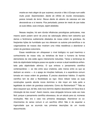 mostra-se mais alegre do que surpreso; anuncia o fato à Europa num estilo
      muito jovial. Swammerdam, diante do infinito do mundo microscópico,
      parece tomado de terror. Recua diante do abismo da natureza em luta
      devorando-se a si mesma. Fica perturbado; parece ter medo de que todas
      as suas idéias, suas crenças, sejam abaladas.


      Nessas reações, há sem dúvida influências psicológicas particulares, mas
mesmo assim podem servir de prova da valorização afetiva bem estranha que
damos a fenômenos subitamente afastados de nossa ordem de grandeza. As
freqüentes lições de humildade que nos oferecem os autores pré-científicos e os
vulgarizadores de nossos dias mostram uma nítida resistência a abandonar a
ordem de grandeza costumeira.
      Essas resistências em ultrapassar o nível biológico no qual inserimos o
conhecimento de nossa vida, as tentativas de levar o humano às formas
elementares da vida estão agora inteiramente reduzidas. Talvez a lembrança do
êxito da objetividade biológica possa nos ajudar a vencer a atual resistência enfren-
tada pela objetividade atômica. O que entrava o pensamento científico
contemporâneo — se não entre seus criadores, pelo menos entre os que se
dedicam ao ensino — é o apego às intuições habituais, é a experiência comum
tomada em nossa ordem de grandeza. É preciso abandonar hábitos. O espírito
científico tem de aliar a flexibilidade ao rigor. Deve refazer todas as suas
construções quando aborda novos domínios e não impor em toda parte a
legalidade da ordem de grandeza costumeira. Como diz Reichenbach:13 "Não se
deve esquecer que, de fato, todo novo domínio objetivo descoberto em física leva à
introdução de leis novas". Assim mesmo, essa obrigação torna-se cada vez mais
fácil, porque o pensamento científico atravessou, de um século para cá, inúmeras
revoluções. Não era o caso nos primeiros desapegos. Abandonar os co-
nhecimentos do senso comum é um sacrifício difícil. Não é de espantar a
ingenuidade     que   se   acumula   nas   primeiras   descrições   de   um   mundo
desconhecido.
 