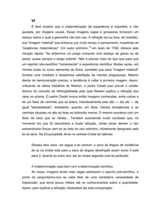 VI
      É fácil mostrar que a matematização da experiência é impedida, e não
ajudada, por imagens usuais. Essas imagens vagas e grosseiras fornecem um
esboço sobre o qual a geometria não tem vez. A refração da luz teve, de imediato,
sua "imagem material" que entravou por muito tempo o pensamento, impedindo as
"exigências matemáticas". Um autor anônimo,14 em texto de 1768, oferece esta
intuição rápida: "Se enfiarmos um prego comprido num pedaço de gesso ou de
pedra, quase sempre o prego entorta". Não é preciso mais do que isso para que
um espírito não-científico "compreenda" a experiência científica. Muitas vezes, em
minhas aulas no curso elementar de física, constatei que essa "imagem material"
fornece uma imediata e desastrosa satisfação às mentes preguiçosas. Mesmo
diante da demonstração precisa, a tendência é voltar à primeira imagem. Assim,
criticando os claros trabalhos de Newton, o padre Castel quer provar o caráter
factício do conceito de refrangibilidade pelo qual Newton explica a refração dos
raios no prisma. O padre Castel invoca então imagens conhecidas, entre outras a
de um feixe de varinhas que se dobra. Individualmente elas são — diz ele — de
igual "dobrabilidade"; entretanto, quando, em feixe, haverá divergências e as
varinhas situadas no alto do feixe se dobrarão menos. O mesmo acontece com um
feixe de raios que se refrata... Também surpreende muito constatar que, no
momento em que foi descoberta a dupla refração, várias obras deixam o raio
extraordinário flutuar sem lei ao lado do raio ordinário, nitidamente designado pela
lei do seno. Na Encyclopédie, lê-se no verbete Cristal da Islândia:


      Desses dois raios, um segue a lei comum; o seno do ângulo de incidência
      do ar no cristal está para o seno do ângulo derefração assim como 5 está
      para 3. Quanto ao outro raio, ele se rompe segundo uma lei particular.


      A indeterminação casa bem com a determinação científica.
      Às vezes, imagens ainda mais vagas satisfazem o espírito pré-científico, a
ponto de perguntarmo-nos se cabe falar de uma verdadeira necessidade de
imprecisão, que torna pouco nítidos até os conhecimentos sobre a quantidade.
Assim, para explicar a refração, Hartsceker faz esta comparação:
 
