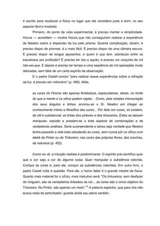 é escrito para recolocar a física no lugar que ele considera justo e bom; no seu
aspecto fácil e imediato.
       Primeiro, do ponto de vista experimental, é preciso manter a simplicidade.
Houve — acreditem — muitos físicos que não conseguiram realizar a experiência
de Newton sobre a dispersão da luz pelo prisma. Quanta complicação, diziam, é
preciso dispor de prismas: é o mais fácil. É preciso dispor de uma câmara escura.
É preciso dispor de longos aposentos, e quem é que tem, sobretudo entre os
estudiosos por profissão? É preciso ter isto e aquilo; é preciso um conjunto de mil
não-sei-que. E depois é preciso ter tempo e uma seqüência de mil operações muito
delicadas, sem falar de um certo espírito de observação.
       E o padre Castel conclui "para realizar essas experiências sobre a refração
da luz, é preciso ser milionário" (p. 488). Aliás,


       as cores do Prisma são apenas fantásticas, especulativas, ideais, no limite
       do que a mente e os olhos podem captar... Como, pela simples mensuração
       dos seus ângulos e linhas, arvorou-se o Sr. Newton em chegar ao
       conhecimento íntimo e filosófico das cores... Por falar em cores, só existem,
       de útil e substancial, as tintas dos pintores e dos tintureiros. Estas se deixam
       manipular, estudar e prestam-se a toda espécie de combinações e de
       verdadeiras análises. Seria surpreendente e talvez seja verdade que Newton
       tenha passado a vida toda estudando as cores, sem nunca pôr os olhos num
       ateliê de Pintor ou de Tintureiro, nas cores das próprias flores, das conchas,
       da natureza (p. 452).


       Como se vê, a intuição realista é predominante. O espírito pré-científico quer
que a cor seja a cor de alguma coisa. Quer manipular a substância colorida.
Compor as cores é, para ele, compor as substâncias coloridas. Em outro livro, o
padre Castel volta à questão. Para ele, o homo faber é o grande mestre de física.
Quanto mais material for o ofício, mais instrutivo será: "Os tintureiros, sem desfazer
de ninguém, são os verdadeiros Artesãos da cor... as cores são o único objetivo do
Tintureiro. No Pintor, são apenas um meio".19 A palavra espectro, que para nós não
evoca nada de perturbador, guarda ainda seu pleno sentido:
 