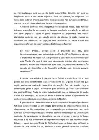 de individualização, uma nuvem de falsos argumentos. Conviria, por meio de
freqüentes retornos aos temas objetivos, deter as proliferações subjetivas. Há
nesse caso todo um ensino recorrente, muito esquecido nos cursos secundários, e
que nos parece indispensável para firmar a cultura objetiva.
      A história científica, mina inesgotável de raciocínios falsos, pode fornecer
inúmeros exemplos da supremacia da imagem resultante em relação ao cálculo
que deve explicá-la. Sobre o ponto específico da elipticidade das órbitas
planetárias deduzido por um cálculo correto da atração na razão inversa do
quadrado das distâncias, as objeções bem realísticas do padre Castel são
espantosas; reforçam as observações pedagógicas que fizemos:


      Se    fosse   preciso...   decidir   sobre   a   prioridade   dos   dois,   seria
      incontestavelmente mais natural deduzir a Razão l/D2 da Elipticidade, do que
      a Elipticidade da Razão l/D2. A Elipticidade é coisa bem mais conhecida que
      esta Razão. Ela nos é dada pela observação imediata dos movimentos
      celestes, e é um fato sensível e de pura física. Ao passo que a Razão l/D2 é
      questão de Geometria, e de Geometria profunda, sutil, em uma palavra,
      newtoniana.26


      A última característica é, para o padre Castel, a mais dura crítica. Mas
parece que essa característica logo se volta contra ele. O padre Castel não quis
seguir Newton na realização matemática da atração. Ora, ele próprio chega a
declarações gerais e vagas, inaceitáveis para cientistas (p. 405): "tudo acontece
por contranitência". Nada de mais individualizado que a astronomia do padre
Castel. Ele conseguiu, ao acumular erros, o meio de pensar subjetivamente os
conhecimentos objetivos resumidos no sistema de Newton.
      É possível lutar diretamente contra a valorização das imagens geométricas
habituais tentando colocá-las em relação com famílias de imagens mais gerais. É
claro que um espírito matemático, que compreende que a elipse é um caso parti-
cular das curvas de segundo grau, é menos escravo da realização de uma imagem
particular. As experiências de eletricidade, ao nos porem em presença de forças
repulsivas e ao nos oferecerem um importante exemplo real das trajetórias hiper-
bólicas — como na experiência de Rutherford sobre o desvio das partículas a
através de uma lâmina fina —, ajudaram a sadia generalização dos princípios
 
