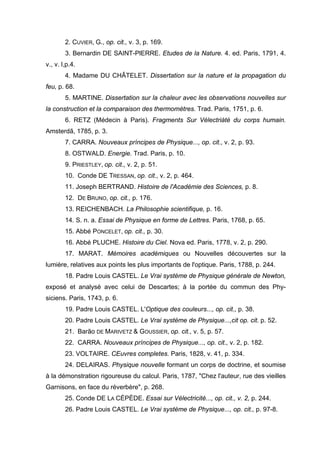 2. CUVIER, G., op. cit., v. 3, p. 169.
        3. Bernardin DE SAINT-PlERRE. Etudes de la Nature. 4. ed. Paris, 1791, 4.
v., v. l,p.4.
        4. Madame DU CHÂTELET. Dissertation sur la nature et la propagation du
feu, p. 68.
        5. MARTINE. Dissertation sur la chaleur avec les observations nouvelles sur
la construction et la comparaison des thermomètres. Trad. Paris, 1751, p. 6.
        6. RETZ (Médecin à Paris). Fragments Sur Vélectriàté du corps humain.
Amsterdã, 1785, p. 3.
        7. CARRA. Nouveaux príncipes de Physique..., op. cit., v. 2, p. 93.
        8. OSTWALD. Energie. Trad. Paris, p. 10.
        9. PRIESTLEY, op. cit., v. 2, p. 51.
        10. Conde DE TRESSAN, op. cit., v. 2, p. 464.
        11. Joseph BERTRAND. Histoire de l'Académie des Sciences, p. 8.
        12. DE BRUNO, op. cit., p. 176.
        13. REICHENBACH. La Philosophie scientifique, p. 16.
        14. S. n. a. Essai de Physique en forme de Lettres. Paris, 1768, p. 65.
        15. Abbé PONCELET, op. cit., p. 30.
        16. Abbé PLUCHE. Histoire du Ciel. Nova ed. Paris, 1778, v. 2, p. 290.
        17. MARAT. Mémoires académiques ou Nouvelles découvertes sur la
lumière, relatives aux points les plus importants de l'optique. Paris, 1788, p. 244.
        18. Padre Louis CASTEL. Le Vrai système de Physique générale de Newton,
exposé et analysé avec celui de Descartes; à la portée du commun des Phy-
siciens. Paris, 1743, p. 6.
        19. Padre Louis CASTEL. L'Optique des couleurs..., op. cit., p. 38.
        20. Padre Louis CASTEL. Le Vrai système de Physique...,cit op. cit. p. 52.
        21. Barão DE MARIVETZ & GOUSSIER, op. cit., v. 5, p. 57.
        22. CARRA. Nouveaux príncipes de Physique..., op. cit., v. 2, p. 182.
        23. VOLTAIRE. CEuvres completes. Paris, 1828, v. 41, p. 334.
        24. DELAIRAS. Physique nouvelle formant un corps de doctrine, et soumise
à la démonstration rigoureuse du calcul. Paris, 1787, "Chez l'auteur, rue des vieilles
Garnisons, en face du réverbère", p. 268.
        25. Conde DE LA CÉPÈDE. Essai sur Vélectricité..., op. cit., v. 2, p. 244.
        26. Padre Louis CASTEL. Le Vrai système de Physique..., op. cit., p. 97-8.
 