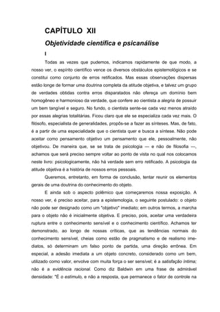 CAPÍTULO XII
      Objetividade científica e psicanálise
      I
      Todas as vezes que pudemos, indicamos rapidamente de que modo, a
nosso ver, o espírito científico vence os diversos obstáculos epistemológicos e se
constitui como conjunto de erros retificados. Mas essas observações dispersas
estão longe de formar uma doutrina completa da atitude objetiva, e talvez um grupo
de verdades obtidas contra erros disparatados não ofereça um domínio bem
homogêneo e harmonioso da verdade, que confere ao cientista a alegria de possuir
um bem tangível e seguro. No fundo, o cientista sente-se cada vez menos atraído
por essas alegrias totalitárias. Ficou claro que ele se especializa cada vez mais. O
filósofo, especialista de generalidades, propôs-se a fazer as sínteses. Mas, de fato,
é a partir de uma especialidade que o cientista quer e busca a síntese. Não pode
aceitar como pensamento objetivo um pensamento que ele, pessoalmente, não
objetivou. De maneira que, se se trata de psicologia — e não de filosofia —,
achamos que será preciso sempre voltar ao ponto de vista no qual nos colocamos
neste livro: psicologicamente, não há verdade sem erro retificado. A psicologia da
atitude objetiva é a história de nossos erros pessoais.
      Queremos, entretanto, em forma de conclusão, tentar reunir os elementos
gerais de uma doutrina do conhecimento do objeto.
      E ainda sob o aspecto polêmico que começaremos nossa exposição. A
nosso ver, é preciso aceitar, para a epistemologia, o seguinte postulado: o objeto
não pode ser designado como um "objetivo" imediato; em outros termos, a marcha
para o objeto não é inicialmente objetiva. E preciso, pois, aceitar uma verdadeira
ruptura entre o conhecimento sensível e o conhecimento científico. Achamos ter
demonstrado, ao longo de nossas críticas, que as tendências normais do
conhecimento sensível, cheias como estão de pragmatismo e de realismo ime-
diatos, só determinam um falso ponto de partida, uma direção errônea. Em
especial, a adesão imediata a um objeto concreto, considerado como um bem,
utilizado como valor, envolve com muita força o ser sensível; é a satisfação íntima;
não é a evidência racional. Como diz Baldwin em uma frase de admirável
densidade: "É o estímulo, e não a resposta, que permanece o fator de controle na
 
