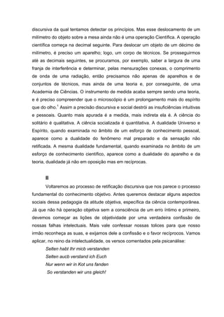 discursiva da qual tentamos detectar os princípios. Mas esse deslocamento de um
milímetro do objeto sobre a mesa ainda não é uma operação Científica. A operação
científica começa na decimal seguinte. Para deslocar um objeto de um décimo de
milímetro, é preciso um aparelho; logo, um corpo de técnicos. Se prosseguirmos
até as decimais seguintes, se procuramos, por exemplo, saber a largura de uma
franja de interferência e determinar, pelas mensurações conexas, o comprimento
de onda de uma radiação, então precisamos não apenas de aparelhos e de
conjuntos de técnicos, mas ainda de uma teoria e, por conseguinte, de uma
Academia de Ciências. O instrumento de medida acaba sempre sendo uma teoria,
e é preciso compreender que o microscópio é um prolongamento mais do espírito
que do olho.1 Assim a precisão discursiva e social destrói as insuficiências intuitivas
e pessoais. Quanto mais apurada é a medida, mais indireta ela é. A ciência do
solitário é qualitativa. A ciência socializada é quantitativa. A dualidade Universo e
Espírito, quando examinada no âmbito de um esforço de conhecimento pessoal,
aparece como a dualidade do fenômeno mal preparado e da sensação não
retificada. A mesma dualidade fundamental, quando examinada no âmbito de um
esforço de conhecimento científico, aparece como a dualidade do aparelho e da
teoria, dualidade já não em oposição mas em recíprocas.


       II
       Voltaremos ao processo de retificação discursiva que nos parece o processo
fundamental do conhecimento objetivo. Antes queremos destacar alguns aspectos
sociais dessa pedagogia da atitude objetiva, específica da ciência contemporânea.
Já que não há operação objetiva sem a consciência de um erro íntimo e primeiro,
devemos começar as lições de objetividade por uma verdadeira confissão de
nossas falhas intelectuais. Mais vale confessar nossas tolices para que nosso
irmão reconheça as suas, e exijamos dele a confissão e o favor recíprocos. Vamos
aplicar, no reino da intelectualidade, os versos comentados pela psicanálise:
       Selten habt Ihr micb verstanden
       Selten aucb verstand ich Euch
       Nur wenn wir in Kot uns fanden
       So verstanden wir uns gleich!
 