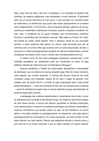 Aliás, esse final de aula é útil para o psicólogo; é um exemplo da espécie não
científica, da espécie subjetivista, cuja imobilidade é muito instrutiva. É perdoável
este uso um pouco desumano do mau aluno, o que acontece em inúmeras aulas
de matemática, se lembrarmos que quem está errado objetivamente se considera
certo subjetivamente. É de bom-tom, entre burgueses letrados, gabar-se de sua ig-
norância em matemática. Alardeia-se o fracasso, quando o fracasso é evidente. Em
todo caso, a existência de um grupo refratário aos conhecimentos científicos
favorece a psicanálise das convicções racionais. Não basta ao homem ter razão.
ele precisa ter razão contra alguém. Sem o exercício social de sua convicção
racional, a razão profunda mais parece um rancor; essa convicção que não se
confronta com um ensino difícil age na alma como um amor desprezado. De fato, o
que prova o caráter psicologicamente saudável da ciência contemporânea, quando
comparada à do século XVIII, é que o número dos incompreendidos diminuiu.
      A melhor prova de que essa pedagogia progressiva corresponde a uma
realidade psicológica do adolescente pode ser encontrada na teoria do jogo
bilateral, indicado de modo breve por Von Monakow e Mourgue:4
      Quando estudamos o instinto de conservação, destacamos a necessidade
de sobressair, que se observa na criança enquanto joga. Mas há, nesse momento,
outro aspecto que convém examinar. A criança não procura impor-se de modo
constante; aceita com facilidade, depois de ter feito o papel de general, virar
soldado raso. Se assim não for, a função do jogo (preparação para a vida social)
estará deturpada e — coisa que acontece de fato com as crianças pouco sociáveis
— quem for refratário às regras mais ou menos implícitas do jogo será eliminado do
grupo formado pelas crianças.
      A pedagogia das matérias experimentais e matemáticas teria muito a lucrar
se realizasse essa condição fundamental do jogo. Se traçamos esse breve esboço
de uma utopia escolar, é porque ele oferece, guardadas as devidas proporções,
uma medida prática e tangível da dualidade psicológica das atitudes racionalista e
empírica. Acreditamos que sempre existe um jogo de tons filosóficos no ensino
efetivo: uma lição recebida é psicologicamente um empirismo; uma lição dada é
psicologicamente um racionalismo. Eu o estou escutando: sou todo ouvidos. Eu lhe
estou falando: sou todo espírito. Mesmo que estejamos dizendo a mesma coisa, o
que você diz é um pouco irracional; o que eu digo é sempre um pouco racional.
 