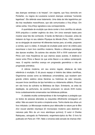 das doenças venéreas e do herpes". Um viajante, que fixou domicílio em
Pontarlier, viu negros da Louisiania curarem doenças venéreas "comendo
lagartixas". Ele defende esse tratamento. Uma dieta de três lagartinhos por
dia traz resultados maravilhosos, que são comunicados a Vicq d'Azyr. Em
várias cartas, Vicq d'Azyr agradece a seu correspondente.
       A quantidade de erudição que devia conter o livro científico do século
XVIII prejudica o caráter orgânico da obra. Um único exemplo basta para
mostrar esse fato tão conhecido. O barão de Marivetz e Goussier, antes de
tratarem do fogo no seu célebre Physique du Monde (Paris, 1780), sentem-
se na obrigação de examinar 46 diferentes teorias para, só então, proporem
a correta, que é a deles. A redução da erudição pode servir de critério para
reconhecer o bom livro científico moderno. Mostra a diferença psicológica
das épocas eruditas. Os autores dos séculos XVII e XVIII costumam citar
Plínio com mais freqüência do que citamos esses autores. A distância é
menor entre Plínio e Bacon do que entre Bacon e os sábios contemporâ-
neos. O espírito científico avança em progressão geométrica e não em
progressão aritmética.
       A ciência moderna, em seu ensino regular, afasta-se de toda
referência à erudição. E dá pouco espaço à história das idéias científicas,
Organismos sociais como as bibliotecas universitárias, que recebem sem
grande critério seletivo obras literárias ou históricas de valor reduzido,
recusam livros científicos de tipo hermético ou nitidamente utilitário. Procurei
em vão livros de culinária na Biblioteca de Dijon. Entretanto, as artes da
destilação, da perfumaria, da cozinha produziam no século XVIII muitos
livros cuidadosamente conservados nas bibliotecas públicas.
       A cidadela erudita contemporânea é tão homogênea e protegida que
os textos de pessoas alienadas ou esquisitas dificilmente conseguem um
editor. Não era assim há cento e cinqüenta anos. Tenho diante dos olhos um
livro intitulado: Le Microscope moderne pour débrouiller la nature par le filtre
d'un nouvel alambic chymique [O microscópio moderno para deslindar a
natureza pelo filtro de um novo alambique químico]. O autor é Charles
Rabiqueau, advogado do Parlamento, engenheiro-óptico do Rei. O livro foi
publicado em Paris em 1781. Nele o Universo está cercado de chamas infer-
 