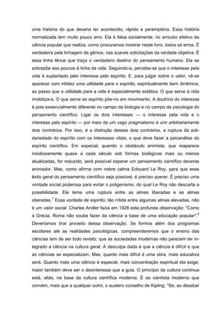 uma história do que deveria ter acontecido, rápida e peremptória. Essa história
normalizada tem muito pouco erro. Ela é falsa socialmente, no arroubo efetivo da
ciência popular que realiza, como procuramos mostrar neste livro, todos os erros. É
verdadeira pela linhagem de gênios, nas suaves solicitações da verdade objetiva. É
essa linha tênue que traça o verdadeiro destino do pensamento humano. Ela se
sobrepõe aos poucos à linha da vida. Seguindo-a, percebe-se que o interesse pela
vida é suplantado pelo interesse pelo espírito. E, para julgar sobre o valor, vê-se
aparecer com nitidez uma utilidade para o espírito, espiritualmente bem dinâmica,
ao passo que a utilidade para a vida é especialmente estática. O que serve à vida
imobiliza-a. O que serve ao espírito põe-no em movimento. A doutrina do interesse
é pois essencialmente diferente no campo da biologia e no campo da psicologia do
pensamento científico. Ligar os dois interesses — o interesse pela vida e o
interesse pelo espírito — por meio de um vago pragmatismo é unir arbitrariamente
dois contrários. Por isso, é a distinção desses dois contrários, a ruptura da soli-
dariedade do espírito com os interesses vitais, o que deve fazer a psicanálise do
espírito científico. Em especial, quando o obstáculo animista, que reaparece
insidiosamente quase a cada século sob formas biológicas mais ou menos
atualizadas, for reduzido, será possível esperar um pensamento científico deveras
animador. Mas, como afirma com nobre calma Edouard Le Roy, para que esse
êxito geral do pensamento científico seja possível, é preciso querer. É preciso uma
vontade social poderosa para evitar o poligenismo, do qual Le Roy não descarta a
possibilidade. Ele teme uma ruptura entre as almas liberadas e as almas
oberadas.7 Essa vontade de espírito, tão nítida entre algumas almas elevadas, não
é um valor social. Charles Andler fazia em 1928 esta profunda observação: "Como
a Grécia, Roma não soube fazer da ciência a base de uma educação popular".8
Deveríamos tirar proveito dessa observação. Se formos além dos programas
escolares até as realidades psicológicas, compreenderemos que o ensino das
ciências tem de ser todo revisto; que as sociedades modernas não parecem ter in-
tegrado a ciência na cultura geral. A desculpa dada é que a ciência é difícil e que
as ciências se especializam. Mas, quanto mais difícil é uma obra, mais educativa
será. Quanto mais uma ciência é especial, mais concentração espiritual ela exige;
maior também deve ser o desinteresse que a guia. O princípio da cultura contínua
está, aliás, na base da cultura científica moderna. É ao cientista moderno que
convém, mais que a qualquer outro, o austero conselho de Kipling: "Se, ao desabar
 