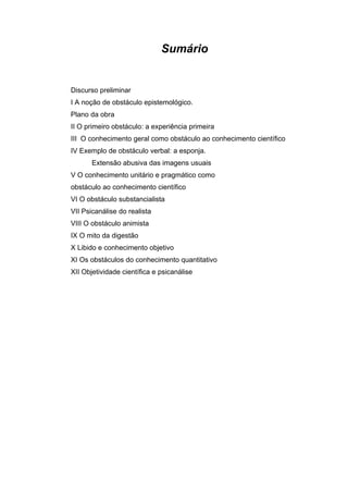Sumário


Discurso preliminar
I A noção de obstáculo epistemológico.
Plano da obra
II O primeiro obstáculo: a experiência primeira
III O conhecimento geral como obstáculo ao conhecimento científico
IV Exemplo de obstáculo verbal: a esponja.
       Extensão abusiva das imagens usuais
V O conhecimento unitário e pragmático como
obstáculo ao conhecimento científico
VI O obstáculo substancialista
VII Psicanálise do realista
VIII O obstáculo animista
IX O mito da digestão
X Libido e conhecimento objetivo
XI Os obstáculos do conhecimento quantitativo
XII Objetividade científica e psicanálise
 