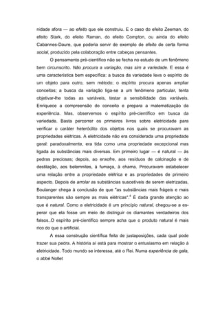 nidade afora — ao efeito que ele construiu. E o caso do efeito Zeeman, do
efeito Stark, do efeito Raman, do efeito Compton, ou ainda do efeito
Cabannes-Daure, que poderia servir de exemplo de efeito de certa forma
social, produzido pela colaboração entre cabeças pensantes.
       O pensamento pré-científico não se fecha no estudo de um fenômeno
bem circunscrito. Não procura a variação, mas sim a variedade. E essa é
uma característica bem específica: a busca da variedade leva o espírito de
um objeto para outro, sem método; o espírito procura apenas ampliar
conceitos; a busca da variação liga-se a um fenômeno particular, tenta
objetivar-lhe todas as variáveis, testar a sensibilidade das variáveis.
Enriquece a compreensão do conceito e prepara a matematização da
experiência. Mas, observemos o espírito pré-científico em busca da
variedade. Basta percorrer os primeiros livros sobre eletricidade para
verificar o caráter heteróclito dos objetos nos quais se procuravam as
propriedades elétricas. A eletricidade não era considerada uma propriedade
geral: paradoxalmente, era tida como uma propriedade excepcional mas
ligada às substâncias mais diversas. Em primeiro lugar — é natural — às
pedras preciosas; depois, ao enxofre, aos resíduos de calcinação e de
destilação, aos belemnites, à fumaça, à chama. Procuravam estabelecer
uma relação entre a propriedade elétrica e as propriedades de primeiro
aspecto. Depois de arrolar as substâncias suscetíveis de serem eletrizadas,
Boulanger chega à conclusão de que "as substâncias mais frágeis e mais
transparentes são sempre as mais elétricas".4 É dada grande atenção ao
que é natural. Como a eletricidade é um princípio natural, chegou-se a es-
perar que ela fosse um meio de distinguir os diamantes verdadeiros dos
falsos..O espírito pré-científico sempre acha que o produto natural é mais
rico do que o artificial.
       A essa construção científica feita de justaposições, cada qual pode
trazer sua pedra. A história aí está para mostrar o entusiasmo em relação à
eletricidade. Todo mundo se interessa, até o Rei. Numa experiência de gala,
o abbé Nollet
 