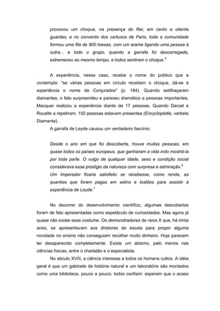provocou um choque, na presença do Rei, em cento e oitenta
       guardas; e no convento dos cartuxos de Paris, toda a comunidade
       formou uma fila de 900 toesas, com um arame ligando uma pessoa à
       outra... e todo o grupo, quando a garrafa foi descarregada,
       estremeceu ao mesmo tempo, e todos sentiram o choque.5


       A experiência, nesse caso, recebe o nome do público que a
contempla: "se várias pessoas em círculo recebem o choque, dá-se à
experiência o nome de Conjurados" (p. 184). Quando estilhaçaram
diamantes, o fato surpreendeu e pareceu dramático a pessoas importantes.
Macquer realizou a experiência diante de 17 pessoas. Quando Darcet e
Rouelle a repetiram, 150 pessoas estavam presentes (Encyclopédie, verbete
Diamante).
       A garrafa de Leyde causou um verdadeiro fascínio:


       Desde o ano em que foi descoberta, houve muitas pessoas, em
       quase todos os países europeus, que ganharam a vida indo mostrá-la
       por toda parte. O vulgo de qualquer idade, sexo e condição social
       considerava esse prodígio da natureza com surpresa e admiração.6
       Um Imperador ficaria satisfeito se recebesse, como renda, as
       quantias que foram pagas em xelins e tostões para assistir à
       experiência de Leyde.7


       No decorrer do desenvolvimento científico, algumas descobertas
foram de fato apresentadas como espetáculo de curiosidades. Mas agora já
quase não existe esse costume. Os demonstradores de raios X que, há trinta
anos, se apresentavam aos diretores de escola para propor alguma
novidade no ensino não conseguiam recolher muito dinheiro. Hoje parecem
ter desaparecido completamente. Existe um abismo, pelo menos nas
ciências físicas, entre o charlatão e o especialista.
       No século XVIII, a ciência interessa a todos os homens cultos. A idéia
geral é que um gabinete de história natural e um laboratório são montados
como uma biblioteca, pouco a pouco; todos confiam: esperam que o acaso
 