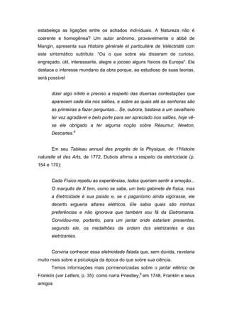 estabeleça as ligações entre os achados individuais. A Natureza não é
coerente e homogênea? Um autor anônimo, provavelmente o abbé de
Mangin, apresenta sua Histoire générale et particulière de Vélectriàté com
este sintomático subtítulo: "Ou o que sobre ela disseram de curioso,
engraçado, útil, interessante, alegre e jocoso alguns físicos da Europa". Ele
destaca o interesse mundano da obra porque, ao estudioso de suas teorias,
será possível


      dizer algo nítido e preciso a respeito das diversas contestações que
      aparecem cada dia nos salões, e sobre as quais até as senhoras são
      as primeiras a fazer perguntas... Se, outrora, bastava a um cavalheiro
      ter voz agradável e belo porte para ser apreciado nos salões, hoje vê-
      se ele obrigado a ter alguma noção sobre Réaumur, Newton,
      Descartes.8


      Em seu Tableau annuel des progrès de Ia Physique, de 1'Histoire
naturelle et des Arts, de 1772, Dubois afirma a respeito da eletricidade (p.
154 e 170):


      Cada Físico repetiu as experiências, todos queriam sentir a emoção...
      O marquês de X tem, como se sabe, um belo gabinete de física, mas
      a Eletricidade é sua paixão e, se o paganismo ainda vigorasse, ele
      decerto ergueria altares elétricos. Ele sabia quais são minhas
      preferências e não ignorava que também sou fã da Eletromania.
      Convidou-me, portanto, para um jantar onde estariam presentes,
      segundo ele, os medalhões da ordem dos eletrizantes e das
      eletrizantes.


      Conviria conhecer essa eletricidade falada que, sem dúvida, revelaria
muito mais sobre a psicologia da época do que sobre sua ciência.
      Temos informações mais pormenorizadas sobre o jantar elétrico de
Franklin (ver Letters, p. 35): como narra Priestley,9 em 1748, Franklin e seus
amigos
 
