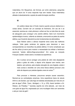 matemática. Em Maupertuis, ela formula, por entre ademanes, perguntas
que um aluno de 14 anos responde hoje sem hesitar. Essa matemática
afetada é absolutamente o oposto da sadia formação científica.


      III


      Um público desse tipo é frívolo mesmo quando procura dedicar-se a
coisas sérias. Convém dar um exemplo do fenômeno. Em vez de ir ao
essencial, acentua-se o lado pitoresco: enfiam-se fios na bola feita de caule
de sabugueiro para conseguir uma aranha elétrica. Será num movimento
epistemológico inverso, voltando ao abstrato, arrancando as patas da aranha
elétrica, que Coulomb descobrirá as leis fundamentais da eletrostática.
      Esse folclore sobre a ciência incipiente toma conta das melhores
cabeças. Volta gasta centenas de páginas para descrever a seus
correspondentes as maravilhas da pistola elétrica. O nome complicado que
ele lhe atribui já serve para mostrar a necessidade de enfeitar o fenômeno
essencial: "pistola elétrico-flogo-pneumática". Em cartas ao marquês
François Castelli, insiste sobre a novidade da experiência:


      Se é curioso ver-se carregar uma pistola de vidro nela despejando
      grãos e grãos de milho, e depois vê-la disparar sem mecha, sem
      bateria, sem pólvora, pela simples elevação de uma lingüeta, ainda é
      mais curioso e divertido ver uma única faísca elétrica provocar uma
      série de disparos por pistolas ligadas umas às outras.10


      Para provocar o interesse, procura-se sempre causar assombro.
Reúnem-se as contradições empíricas. Uma experiência típica do século
XVIII é a de Gordon, que "pôs fogo em bebidas alcoolizadas por meio de um
jato de água" (Philo. Trans., Abridged, v. 10, p. 276). Assim também o Dr.
Watson, diz Priestley,11 "acendeu espírito de vinho [álcool]... por meio de
uma gota de água fria, engrossada por uma mucilagem feita com sementes
e até por meio de gelo".
 