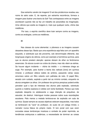Que estranho vaivém de imagens! O sol dos pirotécnicos recebeu seu
nome do astro solar. E, de repente, por estranha recorrência, fornece a
imagem para ilustrar uma teoria do Sol! Tais contrapassos entre as imagens
acontecem quando não se faz um trabalho de psicanálise da imaginação.
Uma ciência que aceita as imagens é, mais que qualquer outra, vítima das
metáforas.
       Por isso, o espírito científico deve lutar sempre contra as imagens,
contra as analogias, contra as metáforas.


      IV


      Nas classes do curso elementar, o pitoresco e as imagens causam
desastres desse tipo. Basta que uma experiência seja feita com um aparelho
esquisito, e sobretudo que ela provenha, sob denominação diferente, das
longínquas origens da ciência, como por exemplo a harmônica química, para
que os alunos prestem atenção: apenas deixam de olhar os fenômenos
essenciais. Os alunos ouvem os ruídos da chama, mas não vêem as estrias.
Se houver algum incidente — vitória do inédito — o interesse chega ao
auge. Por exemplo, para ilustrar a teoria dos radicais [íons] em química
mineral, o professor obteve iodeto de amônio, passando várias vezes
amoníaco sobre um filtro coberto com palhetas de iodo. O papel filtro,
secado com cuidado, explode a partir daí ao mínimo contato, enquanto os
alunos arregalam os olhos. Um professor de química perspicaz poderá então
perceber qual o tipo de interesse dos alunos pela explosão, sobretudo
quando a matéria explosiva é obtida com tanta facilidade. Parece que toda
explosão desperta no adolescente a vaga intenção de prejudicar, de
assustar, de destruir. Interroguei muitas pessoas sobre suas recordações
escolares. Pelo menos a metade lembrava-se da explosão em aula de
química. Quase sempre as causas objetivas estavam esquecidas, mas todos
se lembravam da "cara" do professor, do susto de um colega tímido; o
narrador nunca falava do próprio medo. O tom jovial com que eram
evocadas essas lembranças mostrava a vontade de poder reprimida, as
tendências anárquicas e satânicas, a necessidade de dominar as coisas
 