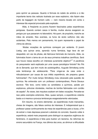 para oprimir as pessoas. Quanto à fórmula do iodeto de amônio e à tão
importante teoria dos radicais ilustrada por esse explosivo, não fazem elas
parte da bagagem do homem culto — nem mesmo levado em conta o
interesse tão especial provocado pela explosão.
      Aliás, é freqüente os jovens ficarem fascinados pelas experiências
perigosas. Quando contam casos à família, muitos alunos exageram os
perigos por que passaram no laboratório. Há quem, de propósito, manche as
mãos de amarelo. Nos aventais, os furos de ácido sulfúrico não são
acidentais. Pelo menos em pensamento, há quem represente o papel de
vítima da ciência.
       Muitas vocações de químicos começam por acidente. O jovem
Liebig, aos quinze anos, aprendiz numa farmácia, logo teve de ser
despedido: em vez de pílulas, ele fabricava fulminato de mercúrio. Aliás, os
fulminatos foram o tema de um de seus primeiros trabalhos científicos. Será
que houve nessa escolha um interesse puramente objetivo?17 A paciência
do pesquisador será explicada por uma causa psicológica fortuita? No Fils
de la Servante, que tem muito de autobiográfico, Auguste Strindberg conta
esta lembrança de adolescente: "Para vingar-se da casa onde o
ridicularizavam por causa de sua infeliz experiência, ele preparou gases
fulminantes". Por muito tempo Strindberg viveu obcecado pela questão da
química. Na entrevista com um professor contemporâneo, Pierre Devaux
escreve: "Ele teve, como todos os candidatos a químicos, paixão por
explosivos, pólvoras cloratadas, mechas de bomba fabricadas com cordão
de sapato". Às vezes, tais impulsos acabam em belas vocações. Percebe-se
isso pelos exemplos anteriores. Mas, quase sempre, a experiência violenta
basta a si mesma e provoca lembranças exageradamente valorizadas.
      Em resumo, no ensino elementar, as experiências muito marcantes,
cheias de imagens, são falsos centros de interesse. E indispensável que o
professor passe continuamente da mesa de experiências para a lousa, a fim
de extrair o mais depressa possível o abstrato do concreto. Quando voltar à
experiência, estará mais preparado para distinguir os aspectos orgânicos do
fenômeno. A experiência é feita para ilustrar um teorema. As reformas do
ensino secundário na França, nos últimos dez anos, ao diminuir a dificuldade
 