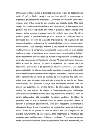afirmação dos fatos. Nunca a descrição respeita as regras do despojamento
sadio. O próprio Buffon desejou que os livros científicos guardassem a
expressão prudentemente despojada. Gabava-se de escrever com unifor-
midade, sem brilho, deixando aos objetos seu aspecto direto. Mas esse
desejo tão constante de simplicidade tem seus percalços. De repente, uma
palavra nos toca e repercute em velhas e prezadas idéias nossas; uma
imagem se faz presente e nos convence, de imediato e em cheio. De fato, a
palavra grave, a palavra-chave provoca apenas a convicção comum,
convicção que procede do passado lingüístico ou da ingenuidade das
imagens imediatas, mais do que da verdade objetiva, como mostraremos em
outro capítulo. Toda descrição também é circunscrita em torno de núcleos
muito luminosos. O pensamento inconsciente se concentra em torno desses
núcleos e, assim, o espírito se volta para si mesmo e se imobiliza. Buffon22
soube reconhecer a necessidade de manter os espíritos em suspenso, para
uma futura adesão ao conhecimento reflexivo: "É essencial que se forneçam
idéias e fatos às pessoas, de modo a impedi-las, se possível, de fazer
raciocínios apressados e de estabelecer relações precoces". Mas Buffon
pensa sobretudo na falta de informação, não leva em conta a deformação
quase imediata que o conhecimento objetivo interpretado pelo inconsciente
sofre, concentrado em torno de núcleos de inconsciência. Ele acha que,
sobre uma base empírica muito estreita, o espírito se esgota "em falsas
combinações". Na realidade, a força para estabelecer relações não tem
origem na superfície, no próprio terreno da observação; ela brota de
realizações mais íntimas. As tabelas de Bacon não designam diretamente
uma realidade valorizada. Não se deve esquecer que as instâncias, antes de
serem catalogadas, são buscadas. Resultam, portanto, de idéias de
pesquisa mais ou menos latentes, mais ou menos valorizadas. Antes de
ensinar a descrever objetivamente, teria sido necessário psicanalisar o
observador, trazer à tona com cuidado as explicações irracionalmente repri-
midas. Basta ler as partes da obra de Buffon em que o objeto não se
designa naturalmente ao observador, para reconhecer a influência dos
conceitos pré-científicos com núcleos inconscientes. É em suas pesquisas
sobre os minerais que esta observação pode ser verificada. Percebe-se, em
 