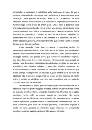 concepção; a curiosidade é substituída pela esperança de criar. Já que a
primeira representação geométrica dos fenômenos é essencialmente uma
ordenação, essa primeira ordenação abre-nos as perspectivas de uma
abstração alerta e conquistadora, que nos levará a organizar racionalmente a
fenomenologia como teoria da ordem pura. Então, nem a desordem será
chamada ordem desconhecida, nem a ordem uma simples concordância entre
nossos esquemas e os objetos, como poderia ser o caso no campo dos dados
imediatos da consciência. Quando se trata de experiências sugeridas ou
construídas pela razão, a ordem é uma verdade, e a desordem, um erro. A
ordem abstrata é, portanto, uma ordem provada, que não fica sujeita às críticas
bergsonianas da ordem achada.
       Nossa proposta, neste livro, é mostrar o grandioso destino do
pensamento científico abstrato. Para isso, temos de provar que pensamento
abstrato não é sinônimo de má consciência científica, como parece sugerir a
acusação habitual. Será preciso provar que a abstração desobstrui o espírito,
que ela o torna mais leve e mais dinâmico. Forneceremos essas provas ao
estudar mais de perto as dificuldades das abstrações corretas, ao assinalar a
insuficiência dos primeiros esboços, o peso dos primeiros esquemas, ao
sublinhar também o caráter discursivo da coerência abstrata e essencial, que
nunca alcança seu objetivo de um só golpe. E, para mostrar que o processo de
abstração não é uniforme, chegaremos até a usar um tom polêmico ao insistir
sobre o caráter de obstáculo que tem toda experiência que se pretende
concreta e real, natural e imediata.
       Para descrever o trajeto que vai da percepção considerada exata até a
abstração inspirada pelas objeções da razão, vamos estudar inúmeros ramos
da evolução científica. Como, a respeito de problemas diferentes, as soluções
científicas nunca estão no mesmo estágio de maturação, não vamos
apresentar uma seqüência de quadros gerais; não hesitaremos em pulverizar
nossos argumentos para permanecer no contato mais preciso possível com os
fatos. Entretanto, para obter uma clareza' provisória, se fôssemos forçados a
rotular de modo grosseiro as diferentes etapas históricas do pensamento
científico, seríamos levados a distinguir três grandes períodos:
 