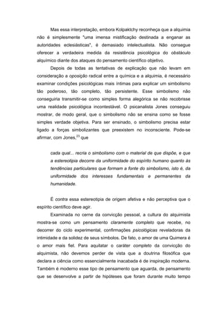 Mas essa interpretação, embora Kolpaktchy reconheça que a alquimia
não é simplesmente "uma imensa mistificação destinada a enganar as
autoridades eclesiásticas", é demasiado intelectualista. Não consegue
oferecer a verdadeira medida da resistência psicológica do obstáculo
alquímico diante dos ataques do pensamento científico objetivo.
       Depois de todas as tentativas de explicação que não levam em
consideração a oposição radical entre a química e a alquimia, é necessário
examinar condições psicológicas mais íntimas para explicar um simbolismo
tão poderoso, tão completo, tão persistente. Esse simbolismo não
conseguiria transmitir-se como simples forma alegórica se não recobrisse
uma realidade psicológica incontestável. O psicanalista Jones conseguiu
mostrar, de modo geral, que o simbolismo não se ensina como se fosse
simples verdade objetiva. Para ser ensinado, o simbolismo precisa estar
ligado a forças simbolizantes que preexistem no inconsciente. Pode-se
afirmar, com Jones,23 que


       cada qual... recria o simbolismo com o material de que dispõe, e que
       a estereotipia decorre da uniformidade do espírito humano quanto às
       tendências particulares que formam a fonte do simbolismo, isto é, da
       uniformidade dos interesses fundamentais e permanentes da
       humanidade.


       É contra essa estereotipia de origem afetiva e não perceptiva que o
espírito científico deve agir.
       Examinada no cerne da convicção pessoal, a cultura do alquimista
mostra-se como um pensamento claramente completo que recebe, no
decorrer do ciclo experimental, confirmações psicológicas reveladoras da
intimidade e da solidez de seus símbolos. De fato, o amor de uma Quimera é
o amor mais fiel. Para aquilatar o caráter completo da convicção do
alquimista, não devemos perder de vista que a doutrina filosófica que
declara a ciência como essencialmente inacabada é de inspiração moderna.
Também é moderno esse tipo de pensamento que aguarda, de pensamento
que se desenvolve a partir de hipóteses que foram durante muito tempo
 