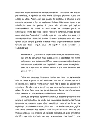 duvidosas e que permanecem sempre revogáveis. Ao inverso, nas épocas
pré-científicas, a hipótese se apóia numa convicção profunda: ilustra um
estado de alma. Assim, com sua escala de símbolos, a alquimia é um
memento para uma ordem de meditações íntimas. Não são as coisas e as
substâncias   que   são   postas   à   prova,   são   símbolos   psicológicos
correspondentes às coisas, ou mais ainda, os diferentes graus de
simbolização íntima dos quais se quer verificar a hierarquia. Parece de fato
que o alquimista "simboliza" com todo o seu ser, com toda a sua alma, por
sua experiência do mundo dos objetos. Por exemplo, depois de ter lembrado
que as cinzas sempre guardam a marca de sua origem substancial, Becker
formula este desejo singular (que está registrado na Encyclopédie no
verbete Cinza):


      Queira Deus... que eu tenha amigos que me façam esse último favor;
      que um dia convertam meus ossos, secos e esgotados pelo longo
      esforço, em uma substância diáfana, que permaneça inalterada pelos
      séculos afora e conserve sua cor genérica, não o verdor dos vegetais,
      mas sim a cor do ar do trêmulo narciso; o que pode ser obtido em
      poucas horas.


      Talvez um historiador da química positiva veja nisso uma experiência
mais ou menos explícita sobre o fosfato de cálcio ou, no dizer de um autor
do século XVIII, sobre o "vidro animal". Para nós, o desejo de Becker tem
outro tom. Não são os bens terrestres o que esses sonhadores procuram; é
o bem da alma. Sem essa inversão do interesse, faz-se um juízo errôneo
sobre o sentido e a profundidade da mentalidade alquímica.
      Assim, se a esperada ação material falhar, o acidente operacional não
arruina o valor psicológico da tensão que essa espera representa. Nenhuma
hesitação em esquecer essa infeliz experiência material: as forças da
esperança permanecem intactas, pois a viva consciência da esperança já é
uma vitória. O mesmo não acontece com o espírito científico: para ele, um
fracasso material é de imediato um fracasso intelectual, já que o empirismo
científico, por mais modesto que seja, apresenta-se como inserido num
 