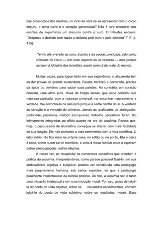 das prescrições dos mestres, no ciclo da obra se se apresentar com o corpo
impuro, a alma turva e o coração ganancioso? Não é raro encontrar nos
escritos de alquimistas um discurso contra o ouro. O Filaletes escreve:
"Desprezo e detesto com razão a idolatria pelo ouro e pelo dinheiro".24 E (p.
115):


        Tenho até aversão ao ouro, à prata e às pedras preciosas, não como
        criaturas de Deus — sob esse aspecto eu as respeito — mas porque
        serviam à idolatria dos israelitas, assim como à do resto do mundo.


        Muitas vezes, para lograr êxito em sua experiência, o alquimista tem
de dar provas de grande austeridade. Fausto, herético e pervertido, precisa
da ajuda do demônio para saciar suas paixões. Ao contrário, um coração
honesto, uma alma pura, cheia de forças sadias, que sabe conciliar sua
natureza particular com a natureza universal, vai encontrar naturalmente a
verdade. Vai encontrá-la na natureza porque a sente dentro de si. A verdade
do coração é a verdade do universo. Jamais as qualidades de abnegação,
probidade, paciência, método escrupuloso, trabalho persistente foram tão
intimamente integradas ao ofício quanto na era da alquimia. Parece que,
hoje, o pesquisador de laboratório consegue se afastar com mais facilidade
de sua função. Ele não confunde a vida sentimental com a vida científica. O
laboratório não fica mais na própria casa, no sótão ou no porão. Ele o deixa
à noite, como quem sai do escritório, e volta à mesa familiar onde o esperam
outras preocupações, outras alegrias.
        A nosso ver, ao recapitular os numerosos conselhos que orientam a
prática da alquimia, interpretando-os, como parece possível fazê-lo, em sua
ambivalência objetiva e subjetiva, poderia ser constituída uma pedagogia
mais propriamente humana, sob certos aspectos, do que a pedagogia
puramente intelectualista da ciência positiva. De fato, a alquimia não é tanto
uma iniciação intelectual e sim uma iniciação moral. Por isso, antes de julgá-
la do ponto de vista objetivo, sobre os    resultados experimentais, convém
julgá-la do ponto de vista subjetivo, sobre os resultados morais. Esse
 