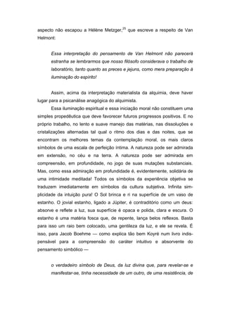 aspecto não escapou a Hélène Metzger,25 que escreve a respeito de Van
Helmont:


      Essa interpretação do pensamento de Van Helmont não parecerá
      estranha se lembrarmos que nosso filósofo considerava o trabalho de
      laboratório, tanto quanto as preces e jejuns, como mera preparação à
      iluminação do espírito!


      Assim, acima da interpretação materialista da alquimia, deve haver
lugar para a psicanálise anagógica do alquimista.
      Essa iluminação espiritual e essa iniciação moral não constituem uma
simples propedêutica que deve favorecer futuros progressos positivos. E no
próprio trabalho, no lento e suave manejo das matérias, nas dissoluções e
cristalizações alternadas tal qual o ritmo dos dias e das noites, que se
encontram os melhores temas da contemplação moral, os mais claros
símbolos de uma escala de perfeição íntima. A natureza pode ser admirada
em extensão, no céu e na terra. A natureza pode ser admirada em
compreensão, em profundidade, no jogo de suas mutações substanciais.
Mas, como essa admiração em profundidade é, evidentemente, solidária de
uma intimidade meditada! Todos os símbolos da experiência objetiva se
traduzem imediatamente em símbolos da cultura subjetiva. Infinita sim-
plicidade da intuição pura! O Sol brinca e ri na superfície de um vaso de
estanho. O jovial estanho, ligado a Júpiter, é contraditório como um deus:
absorve e reflete a luz, sua superfície é opaca e polida, clara e escura. O
estanho é uma matéria fosca que, de repente, lança belos reflexos. Basta
para isso um raio bem colocado, uma gentileza da luz, e ele se revela. É
isso, para Jacob Boehme — como explica tão bem Koyré num livro indis-
pensável para a compreensão do caráter intuitivo e absorvente do
pensamento simbólico —


      o verdadeiro símbolo de Deus, da luz divina que, para revelar-se e
      manifestar-se, tinha necessidade de um outro, de uma resistência, de
 