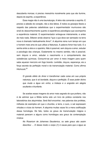 descoberta morosa; é preciso merecê-la moralmente para que ela ilumine,
depois do espírito, a experiência.
      Essa magia não é uma taumaturgia. A letra não comanda o espírito. E
preciso a adesão do coração, não a dos lábios. E todos os gracejos fáceis a
respeito das palavras cabalísticas que o experimentador murmurava são
sinal do desconhecimento quanto à experiência psicológica que acompanha
a experiência material. O experimentador entrega-se inteiramente, e antes
de mais nada. Silberer ainda observa "que o que deve ser semeado na terra
nova é chamado habitualmente Amor". A alquimia reina num tempo em que
o homem mais ama do que utiliza a Natureza. A palavra Amor traz tudo. E a
senha entre a obra e o operário. Não é possível, sem doçura e amor, estudar
a psicologia das crianças. Exatamente no mesmo sentido, não é possível,
sem doçura e amor, estudar o nascimento e o comportamento das
substâncias químicas. Consumir-se por amor é mera imagem para quem
sabe aquecer mercúrio em fogo brando. Lentidão, doçura, esperança, eis a
força secreta da perfeição moral e da transmutação material. Como afirma
Hitchcock:26


      O grande efeito do Amor é transformar cada coisa em sua própria
      natureza, que é só bondade, doçura e perfeição. É esse poder divino
      que muda a água em vinho; a tristeza e a angústia em alegria
      exultante e triunfante.


      Se aceitas essas imagens do amor mais sagrado do que profano, não
é de admirar que a Bíblia tenha sido um livro de prática constante nos
laboratórios dos alquimistas. Será fácil encontrar, nas palavras dos profetas,
milhares de exemplos em que o chumbo, a terra, o ouro, o sal expressam
virtudes e vícios do homem. A alquimia muitas vezes foi a mera codificação
dessa homologia. De fato, todos os graus da transmutação mágica e
material parecem a alguns como homólogos aos graus da contemplação
mística:
      No Rosarium de Johannes Daustenius, os sete graus são assim
      descritos: ... E desse modo o corpo (1) é causa para que a água se
 