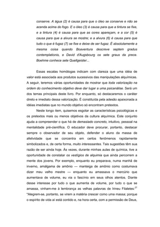 conserve. A água (2) é causa para que o óleo se conserve e não se
      acenda acima do fogo. E o óleo (3) é causa para que a tintura se fixe,
      e a tintura (4) é causa para que as cores apareçam, e a cor (5) é
      causa para que a alvura se mostre; e a alvura (6) é causa para que
      tudo o que é fugaz (7) se fixe e deixe de ser fugaz. É absolutamente a
      mesma     coisa    quando      Boaventura     descreve   septem   gradus
      contemplationis, e David d'Augsbourg os sete graus da prece.
      Boehme conhece sete Quellgeister...


      Essas escalas homólogas indicam com clareza que uma idéia de
valor está associada aos produtos sucessivos das manipulações alquímicas.
A seguir, teremos várias oportunidades de mostrar que toda valorização na
ordem do conhecimento objetivo deve dar lugar a uma psicanálise. Será um
dos temas principais deste livro. Por enquanto, só destacaremos o caráter
direto e imediato dessa valorização. É constituída pela adesão apaixonada a
idéias imediatas que no mundo objetivo só encontram pretextos.
      Neste longo item, quisemos esgotar as características psicológicas e
os pretextos mais ou menos objetivos da cultura alquímica. Este conjunto
ajuda a compreender o que há de demasiado concreto, intuitivo, pessoal na
mentalidade pré-científica. O educador deve procurar, portanto, destacar
sempre o observador de seu objeto, defender o aluno da massa de
afetividade   que   se   concentra    em   certos     fenômenos   rapidamente
simbolizados e, de certa forma, muito interessantes. Tais sugestões têm sua
razão de ser ainda hoje. Às vezes, durante minhas aulas de química, tive a
oportunidade de constatar os vestígios de alquimia que ainda percorrem a
mente dos jovens. Por exemplo, enquanto eu preparava, numa manhã de
inverno, amálgama de amônio — manteiga de amônio como costumava
dizer meu velho mestre — enquanto eu amassava o mercúrio que
aumentava de volume, eu via o fascínio em seus olhos atentos. Diante
desse interesse por tudo o que aumenta de volume, por tudo o que se
amassa, vinham-me à lembrança as velhas palavras de Irineu Filaletes:27
"Alegrem-se, portanto, se virem a matéria crescer como uma massa; porque
o espírito de vida aí está contido e, na hora certa, com a permissão de Deus,
 