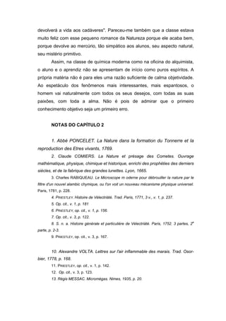 devolverá a vida aos cadáveres". Pareceu-me também que a classe estava
muito feliz com esse pequeno romance da Natureza porque ele acaba bem,
porque devolve ao mercúrio, tão simpático aos alunos, seu aspecto natural,
seu mistério primitivo.
        Assim, na classe de química moderna como na oficina do alquimista,
o aluno e o aprendiz não se apresentam de início como puros espíritos. A
própria matéria não é para eles uma razão suficiente de calma objetividade.
Ao espetáculo dos fenômenos mais interessantes, mais espantosos, o
homem vai naturalmente com todos os seus desejos, com todas as suas
paixões, com toda a alma. Não é pois de admirar que o primeiro
conhecimento objetivo seja um primeiro erro.


        NOTAS DO CAPÍTULO 2


        1. Abbé PONCELET. La Nature dans Ia formation du Tonnerre et Ia
reproduction des Etres vivants, 1769.
        2. Claude COMIERS. La Nature et présage des Cometes. Ouvrage
mathématique, physique, chimique et historique, enrichi des prophéties des derniers
siècles, et de Ia fabrique des grandes lunettes. Lyon, 1665.
        3. Charles RABIQUEAU. Le Microscope m oderne pour débrouiller Ia nature par le
filtre d'un nouvel alambic chymique, ou l'on voit un nouveau mécanisme physique universel.
Paris, 1781, p. 228.
        4. PRIESTLEY. Histoire de Vélectriàté. Trad. Paris, 1771, 3 v., v. 1, p. 237.
        5. Op. cit., v. 1, p. 181
        6. PRIESTLEY, op. cit., v. 1, p. 156.
        7. Op. cit., v. 3, p. 122.
        8. S. n. a. Histoire générale et particulière de Vélectriàté. Paris, 1752. 3 partes, 2a
parte, p. 2-3.
        9. PRIESTLEY, op. cit., v. 3, p. 167.


        10. Alexandre VOLTA. Lettres sur l'air inflammable des marais. Trad. Osor-
bier, 1778, p. 168.
        11. PRIESTLEY, op. cit., v. 1, p. 142.
        12. Op. cit., v. 3, p. 123.
        13. Régis MESSAC. Micromégas. Nimes, 1935, p. 20.
 